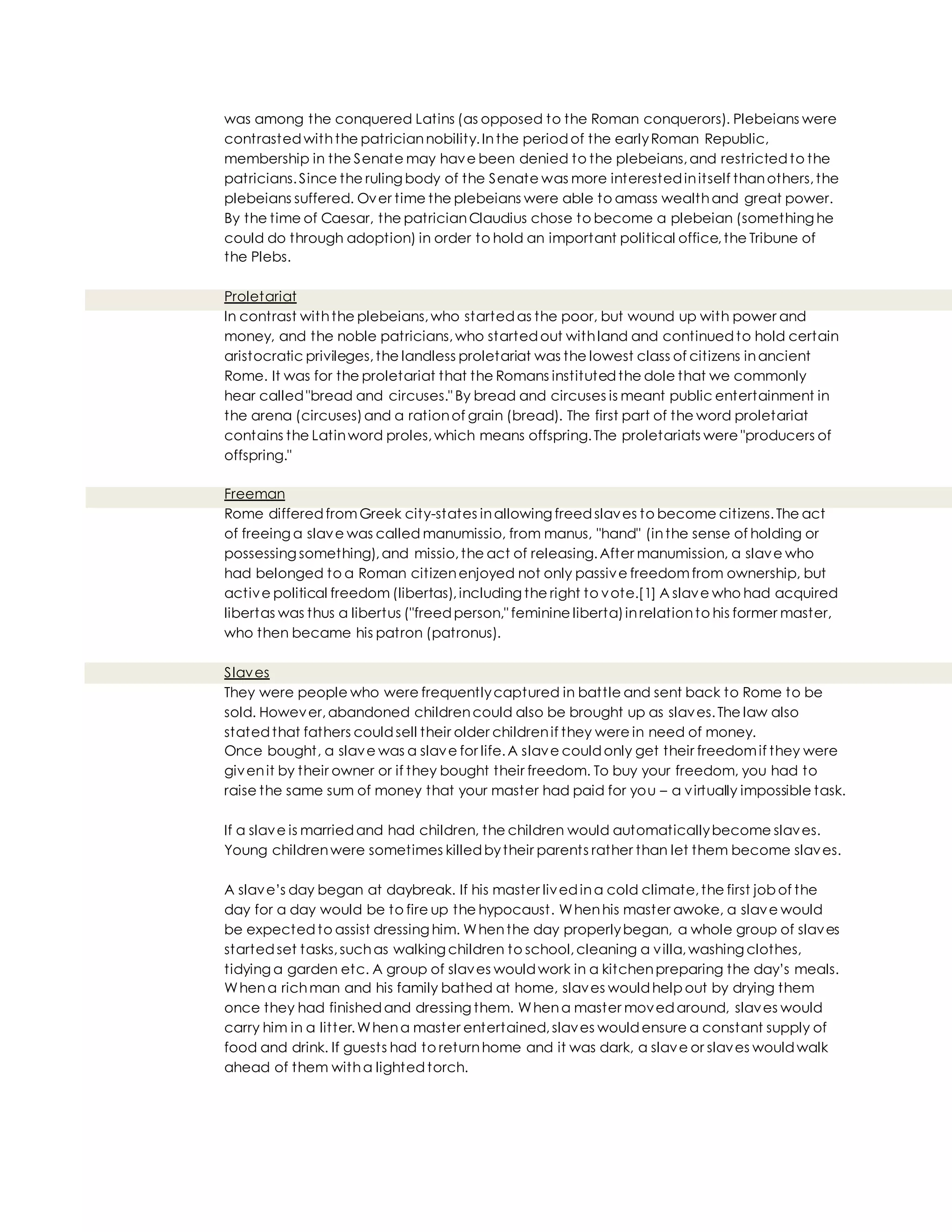was among the conquered Latins (as opposed to the Roman conquerors). Plebeians were
contrastedwiththe patriciannobility.Inthe periodof the earlyRoman Republic,
membership in the Senate may have been denied to the plebeians,and restrictedto the
patricians.Since the ruling body of the Senate was more interestedinitself thanothers,the
plebeians suffered. Over time the plebeians were able to amass wealthand great power.
By the time of Caesar, the patricianClaudius chose to become a plebeian (something he
could do through adoption) in order to hold an important political office,the Tribune of
the Plebs.
Proletariat
In contrast withthe plebeians,who startedas the poor, but wound up with power and
money, and the noble patricians,who startedout withland and continuedto hold certain
aristocratic privileges,the landless proletariat was the lowest class of citizens inancient
Rome. It was for the proletariat that the Romans institutedthe dole that we commonly
hear called"bread and circuses." By bread and circuses is meant public entertainment in
the arena (circuses)and a rationof grain (bread). The first part of the word proletariat
contains the Latinword proles,which means offspring.The proletariats were "producers of
offspring."
Freeman
Rome differedfromGreek city-states inallowing freedslaves to become citizens.The act
of freeing a slave was called manumissio, from manus, "hand" (inthe sense of holding or
possessing something),and missio,the act of releasing.After manumission, a slave who
had belonged to a Roman citizenenjoyed not only passive freedomfrom ownership, but
active political freedom (libertas),including the right to vote.[1] A slave who had acquired
libertas was thus a libertus ("freedperson," feminine liberta)inrelationto his former master,
who then became his patron (patronus).
Slaves
They were people who were frequentlycaptured in battle and sent back to Rome to be
sold. However,abandoned childrencould also be brought up as slaves.The law also
statedthat fathers couldsell their older childrenif they were in need of money.
Once bought, a slave was a slave for life.A slave couldonly get their freedomif they were
givenit by their owner or if they bought their freedom. To buy your freedom, you had to
raise the same sum of money that your master had paid for you – a virtually impossible task.
If a slave is marriedand had children, the children would automaticallybecome slaves.
Young childrenwere sometimes killedbytheir parents rather than let them become slaves.
A slave’s day began at daybreak. If his master livedina cold climate,the first job of the
day for a day would be to fire up the hypocaust. Whenhis master awoke, a slave would
be expectedto assist dressing him. Whenthe day properlybegan, a whole group of slaves
startedset tasks,suchas walking children to school,cleaning a villa,washing clothes,
tidying a garden etc. A group of slaves wouldwork in a kitchenpreparing the day’s meals.
Whena richman and his family bathed at home, slaves wouldhelp out by drying them
once they had finishedand dressing them. Whena master movedaround, slaves would
carry him in a litter.Whena master entertained,slaves wouldensure a constant supply of
food and drink. If guests had to returnhome and it was dark, a slave or slaves wouldwalk
ahead of them witha lightedtorch.
 