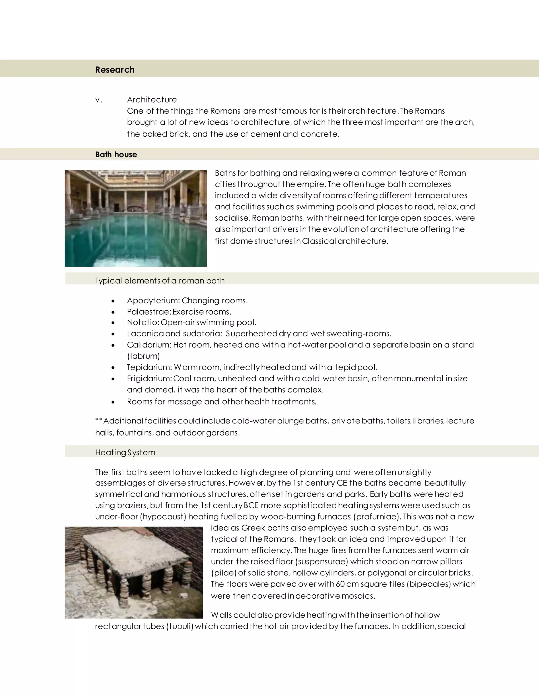 Research
v. Architecture
One of the things the Romans are most famous for is their architecture.The Romans
brought a lot of new ideas to architecture,of which the three most important are the arch,
the baked brick, and the use of cement and concrete.
Bath house
Baths for bathing and relaxing were a common feature of Roman
cities throughout the empire.The oftenhuge bath complexes
included a wide diversityof rooms offering different temperatures
and facilities suchas swimming pools and places to read, relax,and
socialise.Roman baths, withtheir need for large open spaces, were
also important drivers inthe evolutionof architecture offering the
first dome structures inClassical architecture.
Typical elements of a roman bath
 Apodyterium: Changing rooms.
 Palaestrae:Exercise rooms.
 Notatio:Open-air swimming pool.
 Laconica and sudatoria: Superheateddry and wet sweating-rooms.
 Calidarium: Hot room, heated and witha hot-water pool and a separate basin on a stand
(labrum)
 Tepidarium: Warmroom, indirectlyheatedand witha tepidpool.
 Frigidarium:Cool room, unheated and witha cold-water basin, oftenmonumental in size
and domed, it was the heart of the baths complex.
 Rooms for massage and other health treatments.
**Additional facilities couldinclude cold-water plunge baths, private baths,toilets,libraries,lecture
halls, fountains,and outdoor gardens.
Heating System
The first baths seemto have lackeda high degree of planning and were oftenunsightly
assemblages of diverse structures.However,by the 1st century CE the baths became beautifully
symmetrical and harmonious structures,oftenset ingardens and parks. Early baths were heated
using braziers,but from the 1st centuryBCE more sophisticatedheating systems were usedsuch as
under-floor (hypocaust) heating fuelledby wood-burning furnaces (prafurniae). This was not a new
idea as Greek baths also employed such a systembut, as was
typical of the Romans, theytook an idea and improvedupon it for
maximum efficiency.The huge fires fromthe furnaces sent warm air
under the raisedfloor (suspensurae) which stoodon narrow pillars
(pilae)of solidstone,hollow cylinders,or polygonal or circular bricks.
The floors were pavedover with60 cm square tiles (bipedales)which
were thencoveredindecorative mosaics.
Walls couldalso provide heating withthe insertionof hollow
rectangular tubes (tubuli)which carriedthe hot air providedby the furnaces. In addition,special
 