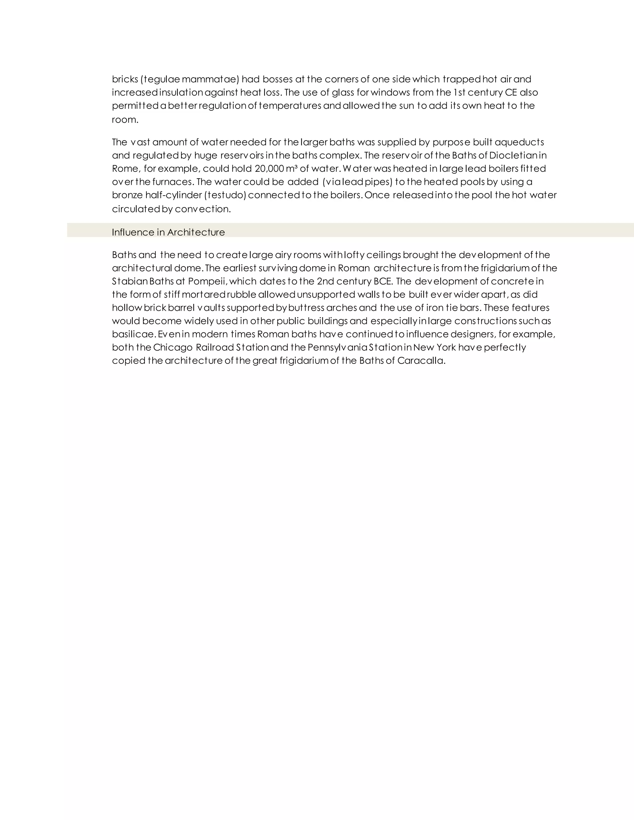 bricks (tegulae mammatae) had bosses at the corners of one side which trappedhot air and
increasedinsulationagainst heat loss. The use of glass for windows from the 1st century CE also
permitteda better regulationof temperatures andallowedthe sun to add its own heat to the
room.
The vast amount of water needed for the larger baths was supplied by purpose built aqueducts
and regulatedby huge reservoirs inthe baths complex. The reservoir of the Baths of Diocletianin
Rome, for example, could hold 20,000 m³ of water.Water was heated in large lead boilers fitted
over the furnaces. The water could be added (via leadpipes) to the heated pools by using a
bronze half-cylinder (testudo)connectedto the boilers.Once releasedinto the pool the hot water
circulatedby convection.
Influence in Architecture
Baths and the need to create large airy rooms withlofty ceilings brought the development of the
architectural dome.The earliest surviving dome in Roman architecture is fromthe frigidariumof the
StabianBaths at Pompeii,which dates to the 2nd century BCE. The development of concrete in
the formof stiff mortaredrubble allowedunsupported walls to be built ever wider apart,as did
hollow brick barrel vaults supportedbybuttress arches and the use of iron tie bars. These features
would become widely used in other public buildings and especiallyinlarge constructions suchas
basilicae.Evenin modern times Roman baths have continuedto influence designers, for example,
both the Chicago Railroad Stationand the Pennsylvania StationinNew York have perfectly
copied the architecture of the great frigidariumof the Baths of Caracalla.
 