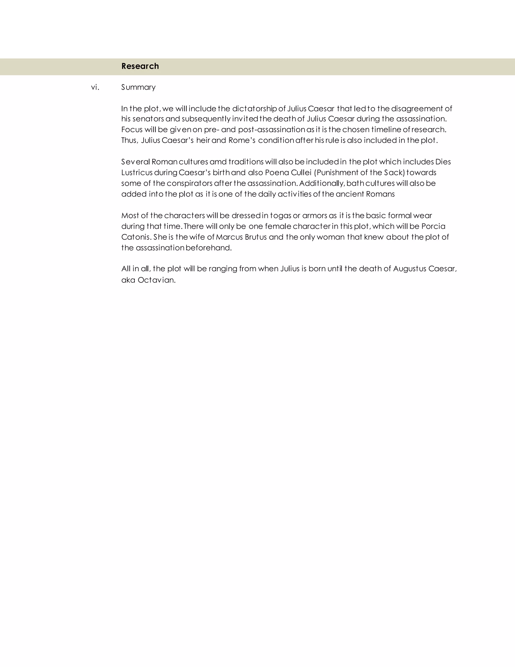 Research
vi. Summary
In the plot,we will include the dictatorship of Julius Caesar that ledto the disagreement of
his senators and subsequently invitedthe deathof Julius Caesar during the assassination.
Focus will be givenon pre- and post-assassinationas it is the chosen timeline of research.
Thus, Julius Caesar’s heir and Rome’s conditionafter his rule is also included in the plot.
Several Romancultures amd traditions will also be includedin the plot which includes Dies
Lustricus during Caesar’s birthand also Poena Cullei (Punishment of the Sack)towards
some of the conspirators after the assassination.Additionally,bathcultures will also be
added into the plot as it is one of the daily activities of the ancient Romans
Most of the characters will be dressedin togas or armors as it is the basic formal wear
during that time.There will only be one female character in this plot,which will be Porcia
Catonis. She is the wife of Marcus Brutus and the only woman that knew about the plot of
the assassinationbeforehand.
All in all, the plot will be ranging from when Julius is born until the death of Augustus Caesar,
aka Octavian.
 