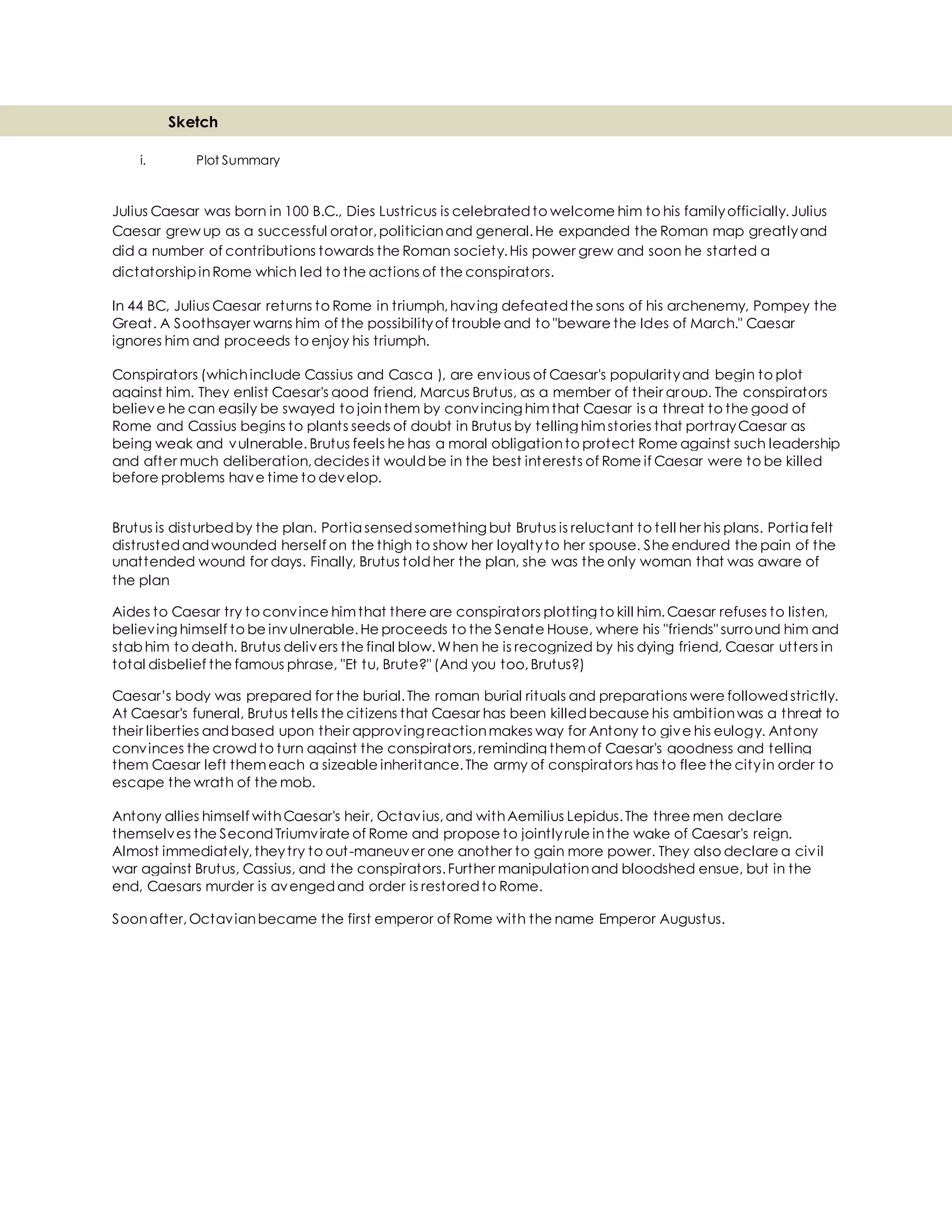 Sketch
i. Plot Summary
Julius Caesar was born in 100 B.C., Dies Lustricus is celebratedto welcome him to his familyofficially.Julius
Caesar grew up as a successful orator,politicianand general.He expanded the Roman map greatlyand
did a number of contributions towards the Roman society.His power grew and soon he started a
dictatorship inRome which led to the actions of the conspirators.
In 44 BC, Julius Caesar returns to Rome in triumph,having defeatedthe sons of his archenemy, Pompey the
Great. A Soothsayer warns him of the possibilityof trouble and to "beware the Ides of March." Caesar
ignores him and proceeds to enjoy his triumph.
Conspirators (whichinclude Cassius and Casca ), are envious of Caesar's popularityand begin to plot
against him. They enlist Caesar's good friend, Marcus Brutus, as a member of their group. The conspirators
believe he can easily be swayed to jointhem by convincing himthat Caesar is a threat to the good of
Rome and Cassius begins to plants seeds of doubt in Brutus by telling himstories that portrayCaesar as
being weak and vulnerable. Brutus feels he has a moral obligationto protect Rome against such leadership
and after much deliberation,decides it wouldbe in the best interests of Rome if Caesar were to be killed
before problems have time to develop.
Brutus is disturbedby the plan. Portia sensedsomething but Brutus is reluctant to tell her his plans. Portia felt
distrustedandwounded herself on the thigh to show her loyaltyto her spouse. She endured the pain of the
unattended wound for days. Finally, Brutus toldher the plan, she was the only woman that was aware of
the plan
Aides to Caesar try to convince himthat there are conspirators plotting to kill him.Caesar refuses to listen,
believing himself to be invulnerable.He proceeds to the Senate House, where his "friends" surround him and
stab him to death. Brutus delivers the final blow.When he is recognized by his dying friend, Caesar utters in
total disbelief the famous phrase, "Et tu, Brute?" (And you too,Brutus?)
Caesar’s body was prepared for the burial.The roman burial rituals and preparations were followedstrictly.
At Caesar's funeral, Brutus tells the citizens that Caesar has been killedbecause his ambitionwas a threat to
their liberties andbased upon their approving reactionmakes way for Antony to give his eulogy. Antony
convinces the crowd to turn against the conspirators,reminding themof Caesar's goodness and telling
them Caesar left themeach a sizeable inheritance.The army of conspirators has to flee the cityin order to
escape the wrath of the mob.
Antony allies himself withCaesar's heir, Octavius,and withAemilius Lepidus.The three men declare
themselves the SecondTriumvirate of Rome and propose to jointlyrule inthe wake of Caesar's reign.
Almost immediately,theytry to out-maneuver one another to gain more power. They also declare a civil
war against Brutus, Cassius, and the conspirators.Further manipulationand bloodshed ensue, but in the
end, Caesars murder is avengedand order is restoredto Rome.
Soonafter,Octavianbecame the first emperor of Rome with the name Emperor Augustus.
 