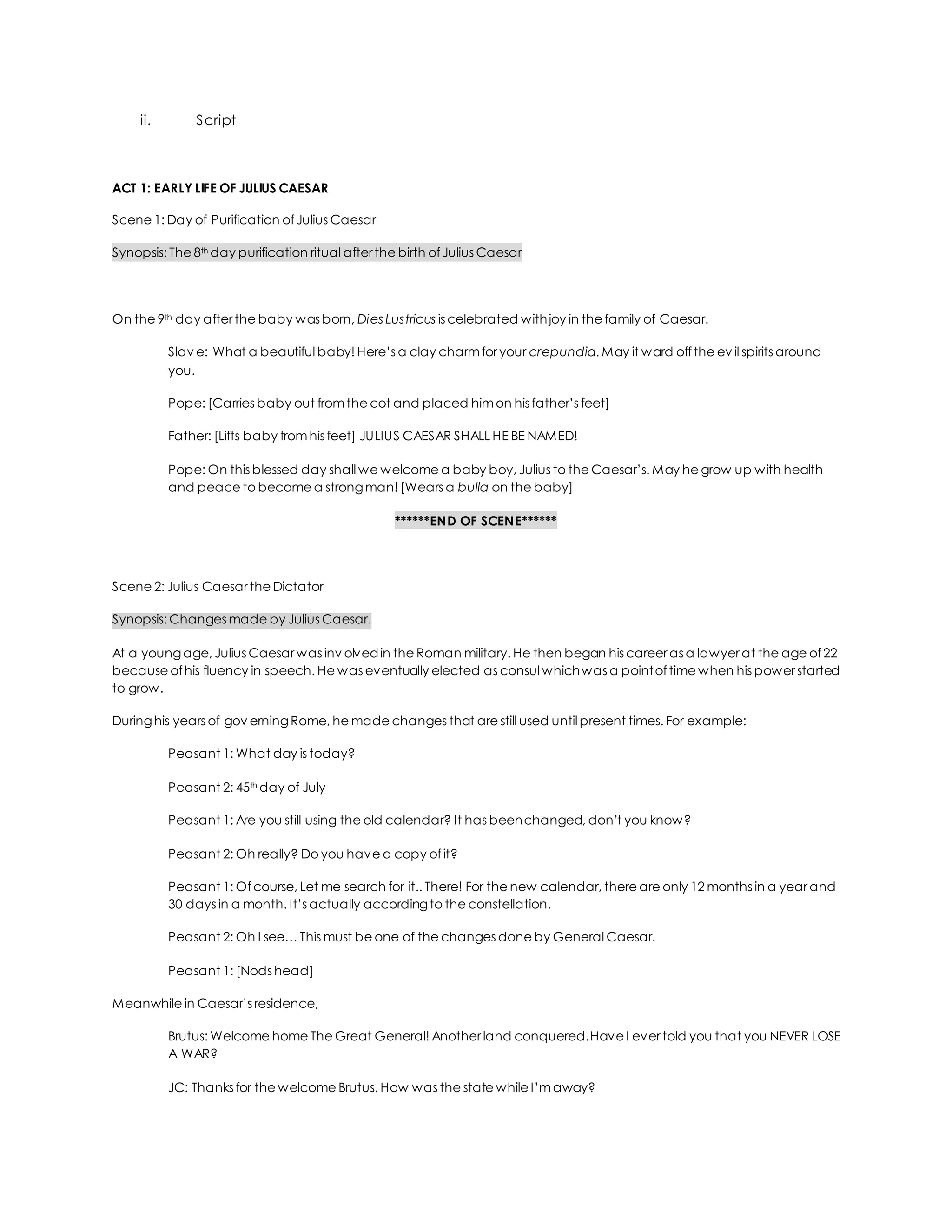ii. Script
ACT 1: EARLY LIFE OF JULIUS CAESAR
Scene 1: Day of Purification ofJulius Caesar
Synopsis: The 8th day purification ritual after the birth ofJulius Caesar
On the 9th day after the baby was born, Dies Lustricus is celebrated withjoy in the family of Caesar.
Slav e: What a beautiful baby! Here’s a clay charm for your crepundia. May it ward offthe ev il spirits around
you.
Pope: [Carries baby out from the cot and placed him on his father’s feet]
Father: [Lifts baby from his feet] JULIUS CAESAR SHALL HE BE NAMED!
Pope: On this blessed day shall we welcome a baby boy, Julius to the Caesar’s. May he grow up with health
and peace to become a strongman! [Wears a bulla on the baby]
******END OF SCENE******
Scene 2: Julius Caesar the Dictator
Synopsis: Changes made by Julius Caesar.
At a youngage, Julius Caesar was inv olvedin the Roman military. He then began his career as a lawyer at the age of22
because ofhis fluency in speech. He was eventually elected as consul whichwas a pointoftime when his power started
to grow.
Duringhis years of gov erningRome, he made changes that are still used until present times. For example:
Peasant 1: What day is today?
Peasant 2: 45th day of July
Peasant 1: Are you still using the old calendar? It has beenchanged, don’t you know?
Peasant 2: Oh really? Do you have a copy ofit?
Peasant 1: Ofcourse, Let me search for it.. There! For the new calendar, there are only 12 months in a year and
30 days in a month. It’s actually accordingto the constellation.
Peasant 2: Oh I see… This must be one of the changes done by General Caesar.
Peasant 1: [Nods head]
Meanwhile in Caesar’s residence,
Brutus: Welcome home The Great General! Another land conquered.Have I ever told you that you NEVER LOSE
A WAR?
JC: Thanks for the welcome Brutus. How was the state while I’m away?
 