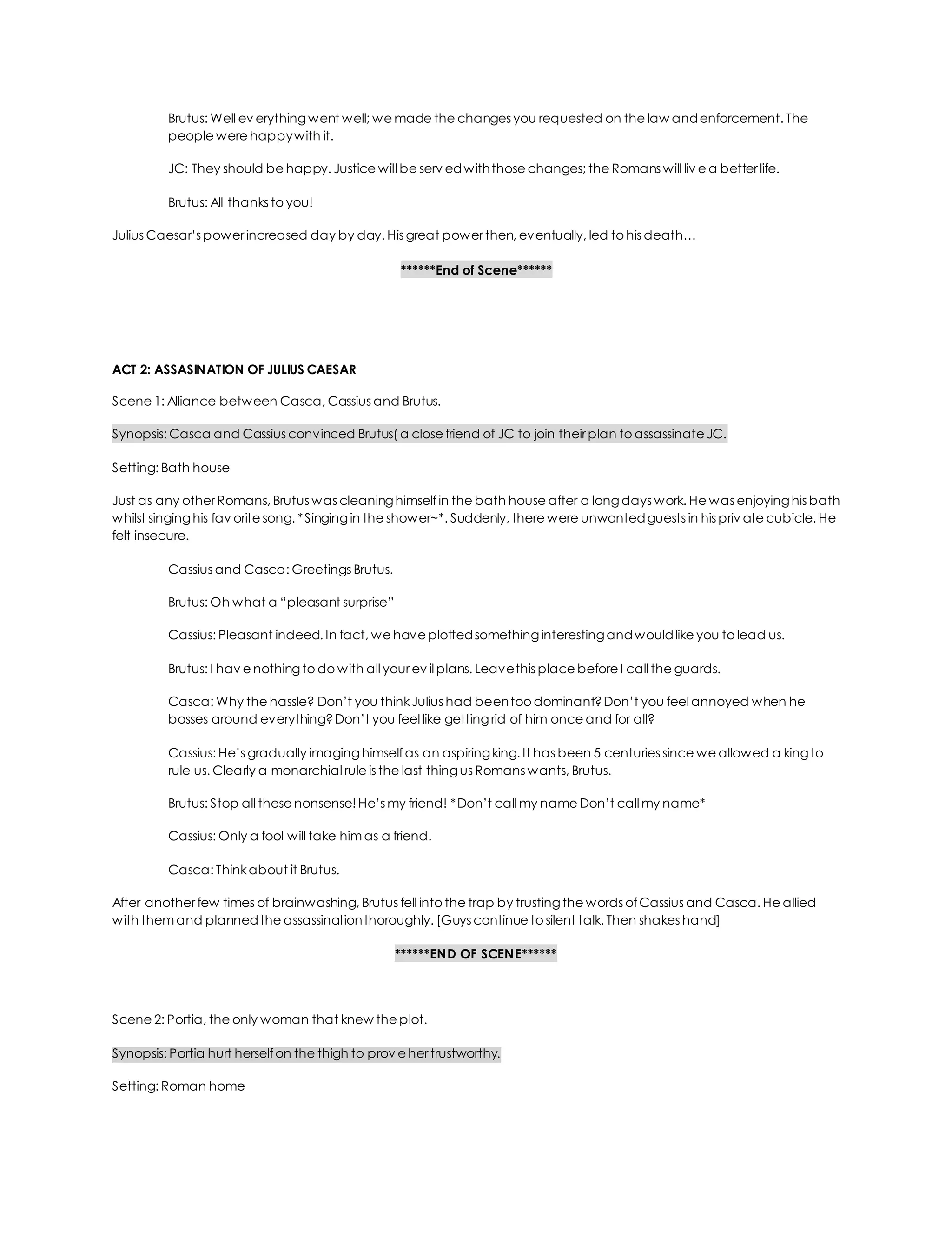 Brutus: Well ev erythingwent well; we made the changes you requested on the law andenforcement. The
people were happywith it.
JC: They should be happy. Justice will be serv edwiththose changes; the Romans will liv e a better life.
Brutus: All thanks to you!
Julius Caesar’s power increased day by day. His great power then, eventually, led to his death…
******End of Scene******
ACT 2: ASSASINATION OF JULIUS CAESAR
Scene 1: Alliance between Casca, Cassius and Brutus.
Synopsis: Casca and Cassius convinced Brutus( a close friend of JC to join their plan to assassinate JC.
Setting: Bath house
Just as any other Romans, Brutus was cleaninghimselfin the bath house after a longdays work. He was enjoyinghis bath
whilst singinghis fav orite song. *Singingin the shower~*. Suddenly, there were unwantedguests in his priv ate cubicle. He
felt insecure.
Cassius and Casca: Greetings Brutus.
Brutus: Oh what a “pleasant surprise”
Cassius: Pleasant indeed. In fact, we have plottedsomethinginterestingandwouldlike you to lead us.
Brutus: I hav e nothingto do with all your ev il plans. Leavethis place before I call the guards.
Casca: Why the hassle? Don’t you thinkJulius had beentoo dominant?Don’t you feel annoyed when he
bosses around everything?Don’t you feel like gettingrid of him once and for all?
Cassius: He’s gradually imaginghimselfas an aspiringking. It has been 5 centuries since we allowed a kingto
rule us. Clearly a monarchial rule is the last thingus Romans wants, Brutus.
Brutus: Stop all these nonsense! He’s my friend! *Don’t call my name Don’t call my name*
Cassius: Only a fool will take him as a friend.
Casca: Thinkabout it Brutus.
After another few times of brainwashing, Brutus fell into the trap by trustingthe words ofCassius and Casca. He allied
with them and plannedthe assassinationthoroughly. [Guys continue to silent talk. Then shakes hand]
******END OF SCENE******
Scene 2: Portia, the only woman that knew the plot.
Synopsis: Portia hurt herselfon the thigh to prov e her trustworthy.
Setting: Roman home
 