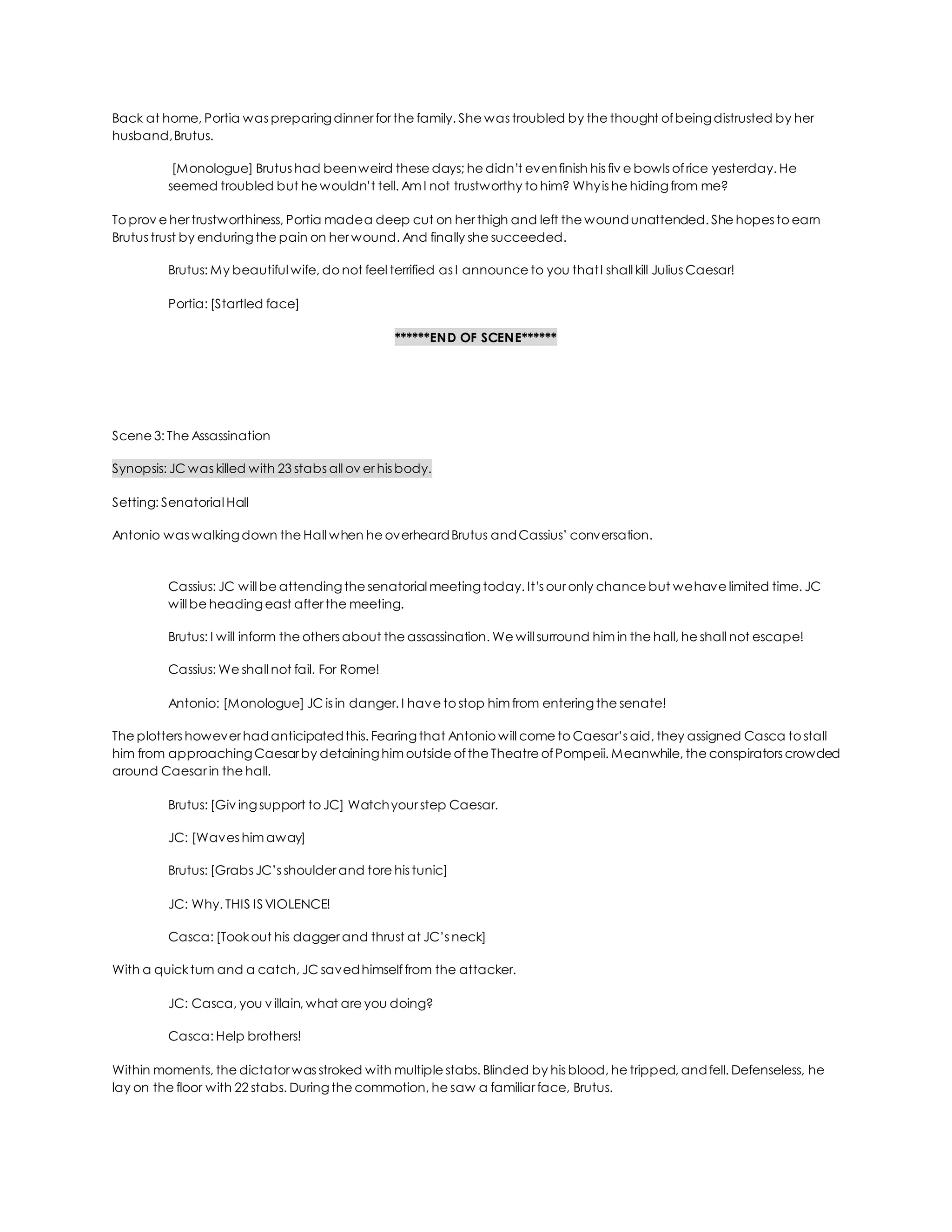 Back at home, Portia was preparingdinner for the family. She was troubled by the thought ofbeingdistrusted by her
husband,Brutus.
[Monologue] Brutus had beenweird these days; he didn’t evenfinish his fiv e bowls ofrice yesterday. He
seemed troubled but he wouldn’t tell. Am I not trustworthy to him? Whyis he hidingfrom me?
To prov e her trustworthiness, Portia madea deep cut on her thigh and left the woundunattended. She hopes to earn
Brutus trust by enduringthe pain on her wound. And finally she succeeded.
Brutus: My beautiful wife, do not feel terrified as I announce to you thatI shall kill Julius Caesar!
Portia: [Startled face]
******END OF SCENE******
Scene 3: The Assassination
Synopsis: JC was killed with 23 stabs all ov er his body.
Setting: Senatorial Hall
Antonio was walkingdown the Hall when he overheardBrutus andCassius’ conversation.
Cassius: JC will be attendingthe senatorial meetingtoday. It’s our only chance but wehave limited time. JC
will be headingeast after the meeting.
Brutus: I will inform the others about the assassination. We will surround him in the hall, he shall not escape!
Cassius: We shall not fail. For Rome!
Antonio: [Monologue] JC is in danger. I have to stop him from enteringthe senate!
The plotters however hadanticipatedthis. Fearingthat Antonio will come to Caesar’s aid, they assigned Casca to stall
him from approachingCaesar by detaininghim outside ofthe Theatre ofPompeii. Meanwhile, the conspirators crowded
around Caesar in the hall.
Brutus: [Giv ingsupport to JC] Watchyour step Caesar.
JC: [Waves him away]
Brutus: [Grabs JC’s shoulder and tore his tunic]
JC: Why. THIS ISVIOLENCE!
Casca: [Tookout his dagger and thrust at JC’s neck]
With a quickturn and a catch, JC savedhimselffrom the attacker.
JC: Casca, you v illain, what are you doing?
Casca: Help brothers!
Within moments, the dictator was stroked with multiple stabs. Blinded by his blood, he tripped, andfell. Defenseless, he
lay on the floor with 22 stabs. Duringthe commotion, he saw a familiar face, Brutus.
 
