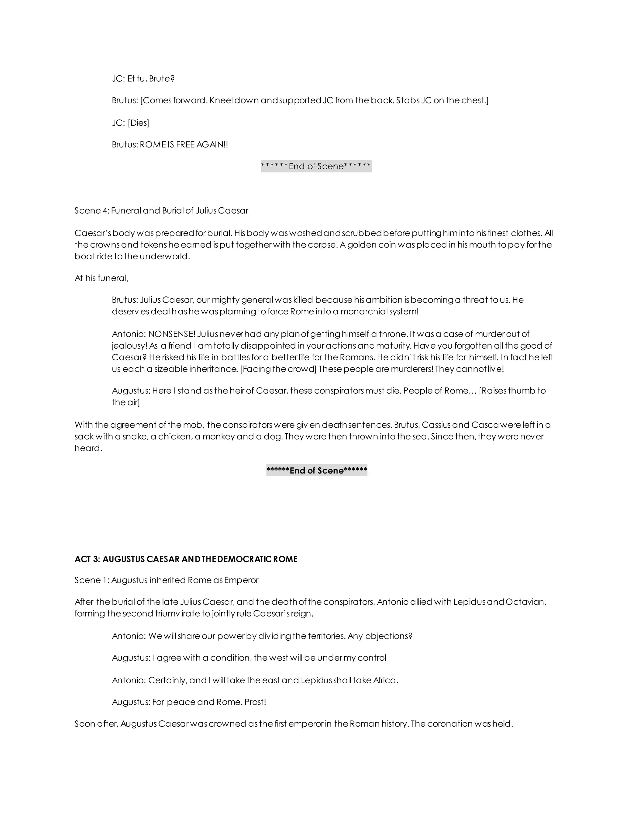 JC: Et tu, Brute?
Brutus: [Comes forward. Kneel down andsupportedJC from the back. Stabs JC on the chest.]
JC: [Dies]
Brutus: ROME IS FREE AGAIN!!
******End of Scene******
Scene 4: Funeral and Burial of Julius Caesar
Caesar’s body was preparedfor burial. His body was washedandscrubbedbefore puttinghim into his finest clothes. All
the crowns and tokens he earned is put together with the corpse. A golden coin was placed in his mouth to pay for the
boat ride to the underworld.
At his funeral,
Brutus: Julius Caesar, our mighty general was killed because his ambition is becominga threat to us. He
deserv es deathas he was planningto force Rome into a monarchial system!
Antonio: NONSENSE! Julius never had any planofgettinghimself a throne. It was a case of murder out of
jealousy! As a friend I am totally disappointed in your actions andmaturity. Have you forgotten all the good of
Caesar? He risked his life in battles for a better life for the Romans. He didn’t risk his life for himself. In fact he left
us each a sizeable inheritance. [Facingthe crowd] These people are murderers! They cannotlive!
Augustus: Here I stand as the heir of Caesar, these conspirators must die. People of Rome… [Raises thumb to
the air]
With the agreement ofthe mob, the conspirators were giv en deathsentences. Brutus, Cassius and Cascawere left in a
sack with a snake, a chicken, a monkey and a dog. They were then thrown into the sea. Since then,they were never
heard.
******End of Scene******
ACT 3: AUGUSTUS CAESAR ANDTHEDEMOCRATICROME
Scene 1: Augustus inherited Rome as Emperor
After the burial of the late Julius Caesar, and the deathofthe conspirators, Antonio allied with Lepidus andOctavian,
forming the second triumv irate to jointly rule Caesar’s reign.
Antonio: We will share our power by dividingthe territories. Any objections?
Augustus: I agree with a condition, the west will be under my control
Antonio: Certainly, and I will take the east and Lepidus shall take Africa.
Augustus: For peace and Rome. Prost!
Soon after, Augustus Caesar was crowned as the first emperor in the Roman history. The coronation was held.
 