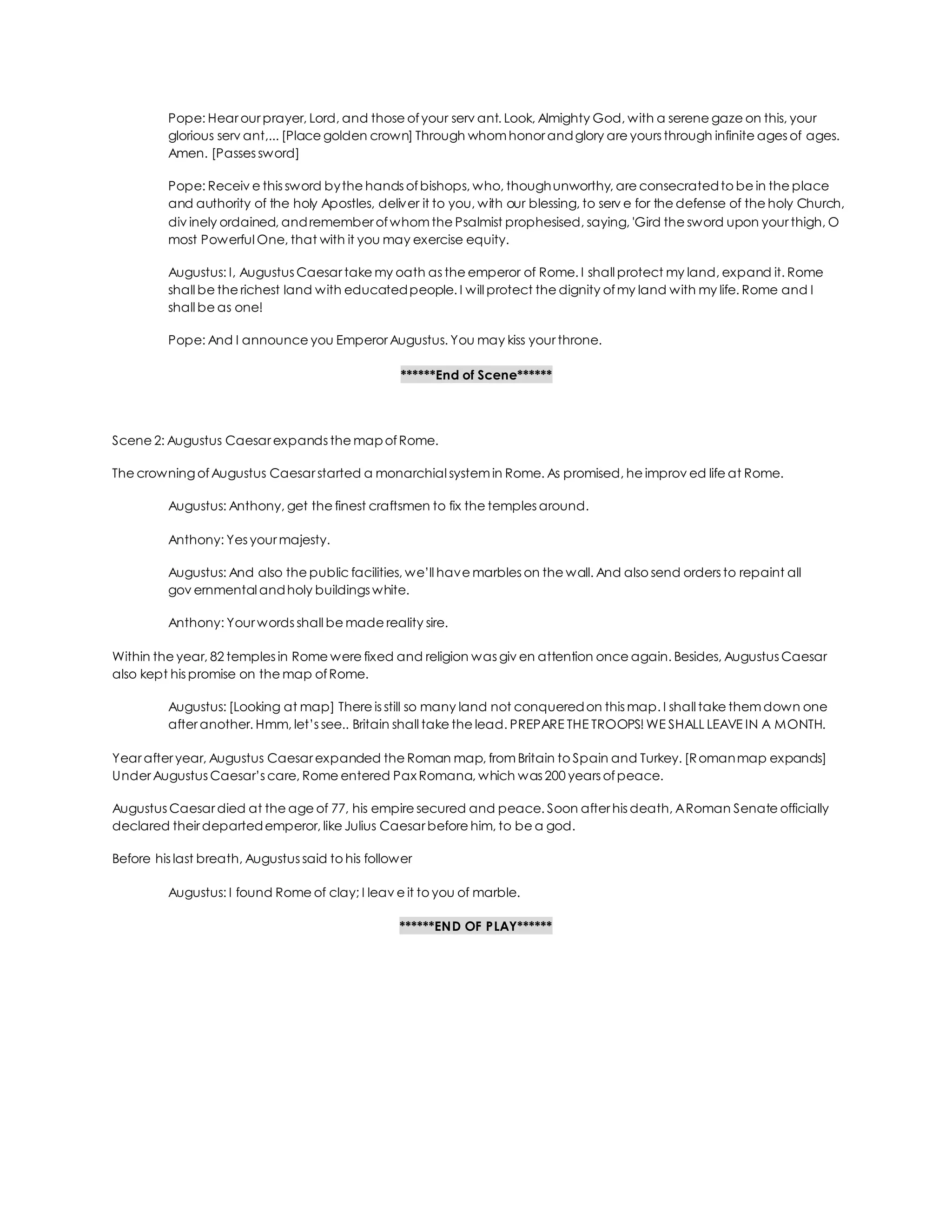 Pope: Hear our prayer, Lord, and those ofyour serv ant. Look, Almighty God, with a serene gaze on this, your
glorious serv ant,... [Place golden crown] Through whom honor andglory are yours through infinite ages of ages.
Amen. [Passes sword]
Pope: Receiv e this sword bythe hands ofbishops, who, thoughunworthy, are consecratedto be in the place
and authority of the holy Apostles, deliver it to you, with our blessing, to serv e for the defense of the holy Church,
div inely ordained, andremember ofwhom the Psalmist prophesised, saying, 'Gird the sword upon your thigh, O
most Powerful One, that with it you may exercise equity.
Augustus: I, Augustus Caesar take my oath as the emperor of Rome. I shall protect my land, expand it. Rome
shall be the richest land with educatedpeople. I will protect the dignity ofmy land with my life. Rome and I
shall be as one!
Pope: And I announce you Emperor Augustus. You may kiss your throne.
******End of Scene******
Scene 2: Augustus Caesar expands the mapofRome.
The crowningofAugustus Caesar started a monarchial system in Rome. As promised, he improv ed life at Rome.
Augustus: Anthony, get the finest craftsmen to fix the temples around.
Anthony: Yes your majesty.
Augustus: And also the public facilities, we’ll have marbles on the wall. And also send orders to repaint all
gov ernmental andholy buildings white.
Anthony: Your words shall be made reality sire.
Within the year, 82 temples in Rome were fixed and religion was giv en attention once again. Besides, Augustus Caesar
also kept his promise on the map ofRome.
Augustus: [Looking at map] There is still so many land not conqueredon this map. I shall take them down one
after another. Hmm, let’s see.. Britain shall take the lead. PREPARE THE TROOPS! WE SHALL LEAVE IN A MONTH.
Year after year, Augustus Caesar expanded the Roman map, from Britain to Spain and Turkey. [Romanmap expands]
Under Augustus Caesar’s care, Rome entered Pax Romana, which was 200 years ofpeace.
Augustus Caesar died at the age of 77, his empire secured and peace. Soon after his death, ARoman Senate officially
declared their departedemperor, like Julius Caesar before him, to be a god.
Before his last breath, Augustus said to his follower
Augustus: I found Rome of clay; I leav e it to you of marble.
******END OF PLAY******
 