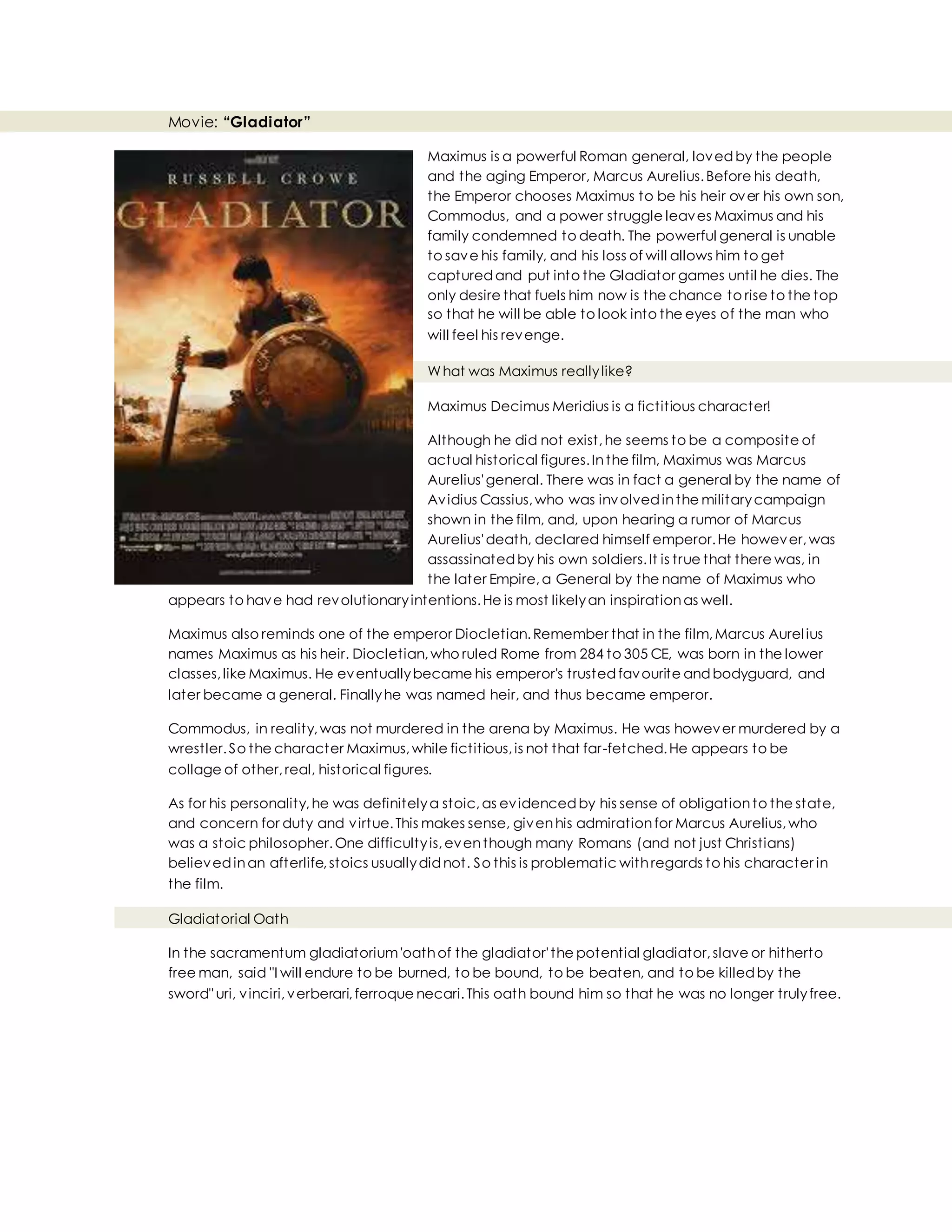 Movie: “Gladiator”
Maximus is a powerful Roman general, lovedby the people
and the aging Emperor, Marcus Aurelius.Before his death,
the Emperor chooses Maximus to be his heir over his own son,
Commodus, and a power struggle leaves Maximus and his
family condemned to death. The powerful general is unable
to save his family, and his loss of will allows him to get
capturedand put into the Gladiator games until he dies. The
only desire that fuels him now is the chance to rise to the top
so that he will be able to look into the eyes of the man who
will feel his revenge.
What was Maximus reallylike?
Maximus Decimus Meridius is a fictitious character!
Although he did not exist,he seems to be a composite of
actual historical figures.Inthe film, Maximus was Marcus
Aurelius'general. There was in fact a general by the name of
Avidius Cassius,who was involvedinthe militarycampaign
shown in the film, and, upon hearing a rumor of Marcus
Aurelius'death, declared himself emperor.He however,was
assassinatedby his own soldiers.It is true that there was, in
the later Empire,a General by the name of Maximus who
appears to have had revolutionaryintentions.He is most likelyan inspirationas well.
Maximus also reminds one of the emperor Diocletian.Remember that in the film,Marcus Aurelius
names Maximus as his heir. Diocletian,who ruled Rome from 284 to 305 CE, was born in the lower
classes,like Maximus. He eventuallybecame his emperor's trustedfavourite andbodyguard, and
later became a general. Finallyhe was named heir, and thus became emperor.
Commodus, in reality,was not murdered in the arena by Maximus. He was however murdered by a
wrestler.So the character Maximus,while fictitious,is not that far-fetched.He appears to be
collage of other,real, historical figures.
As for his personality,he was definitelya stoic,as evidencedby his sense of obligationto the state,
and concern for duty and virtue.This makes sense, givenhis admirationfor Marcus Aurelius,who
was a stoic philosopher.One difficultyis,eventhough many Romans (and not just Christians)
believedinan afterlife,stoics usuallydidnot. So this is problematic withregards to his character in
the film.
Gladiatorial Oath
In the sacramentum gladiatorium'oathof the gladiator'the potential gladiator,slave or hitherto
free man, said "I will endure to be burned, to be bound, to be beaten, and to be killedby the
sword" uri, vinciri,verberari,ferroque necari.This oath bound him so that he was no longer trulyfree.
 
