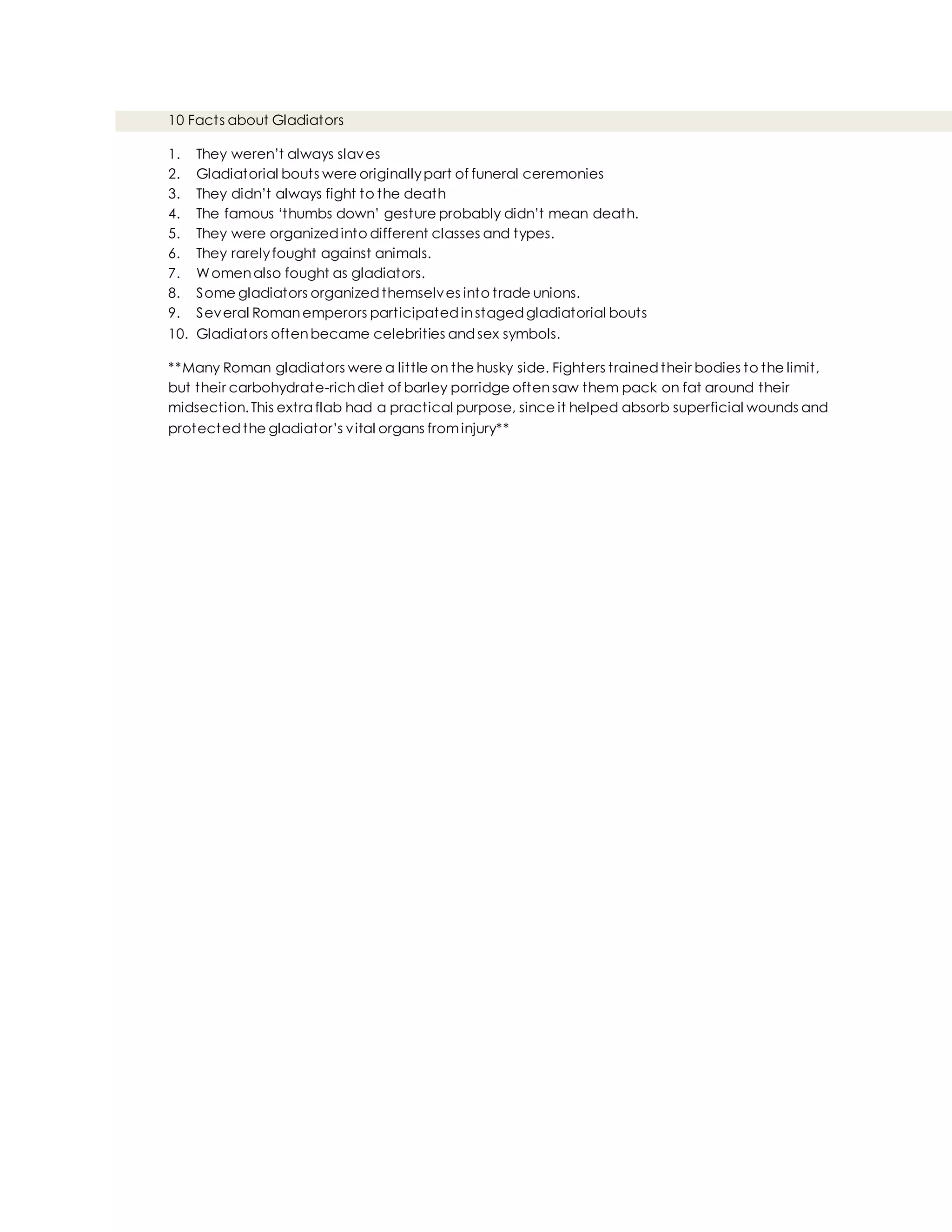10 Facts about Gladiators
1. They weren’t always slaves
2. Gladiatorial bouts were originallypart of funeral ceremonies
3. They didn’t always fight to the death
4. The famous ‘thumbs down’ gesture probably didn’t mean death.
5. They were organizedinto different classes and types.
6. They rarelyfought against animals.
7. Womenalso fought as gladiators.
8. Some gladiators organizedthemselves into trade unions.
9. Several Romanemperors participatedinstagedgladiatorial bouts
10. Gladiators oftenbecame celebrities andsex symbols.
**Many Roman gladiators were a little on the husky side. Fighters trainedtheir bodies to the limit,
but their carbohydrate-richdiet of barley porridge oftensaw them pack on fat around their
midsection.This extra flab had a practical purpose, since it helped absorb superficial wounds and
protectedthe gladiator’s vital organs frominjury**
 