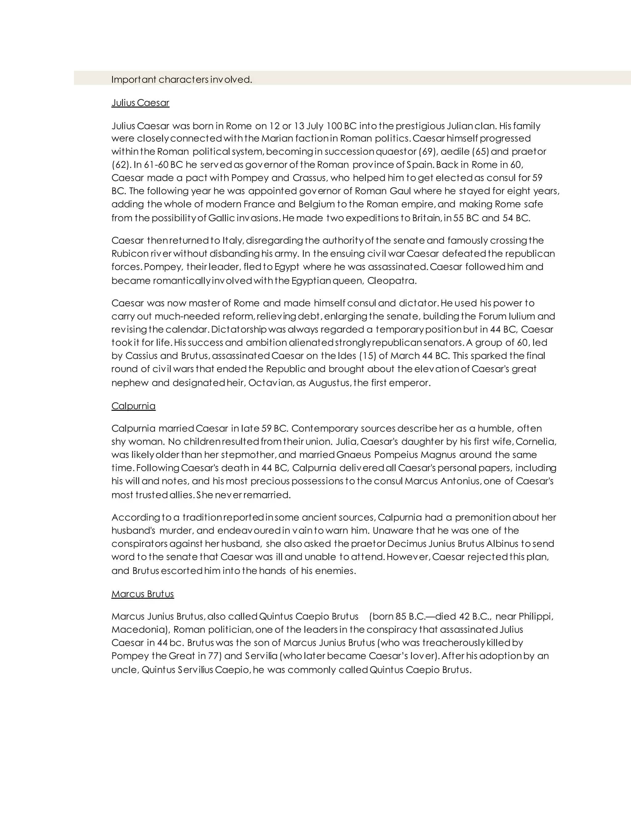 Important characters involved.
Julius Caesar
Julius Caesar was born in Rome on 12 or 13 July 100 BC into the prestigious Julianclan. His family
were closelyconnectedwiththe Marian factionin Roman politics.Caesar himself progressed
withinthe Roman political system,becoming in successionquaestor (69), aedile (65)and praetor
(62). In 61-60 BC he servedas governor of the Roman province of Spain.Back in Rome in 60,
Caesar made a pact with Pompey and Crassus, who helped him to get electedas consul for 59
BC. The following year he was appointed governor of Roman Gaul where he stayed for eight years,
adding the whole of modern France and Belgium to the Roman empire,and making Rome safe
from the possibilityof Gallic invasions.He made two expeditions to Britain,in55 BC and 54 BC.
Caesar thenreturnedto Italy,disregarding the authorityof the senate and famously crossing the
Rubicon river without disbanding his army. In the ensuing civil war Caesar defeatedthe republican
forces.Pompey, their leader, fledto Egypt where he was assassinated.Caesar followedhim and
became romanticallyinvolvedwiththe Egyptianqueen, Cleopatra.
Caesar was now master of Rome and made himself consul and dictator.He used his power to
carry out much-needed reform,relieving debt,enlarging the senate, building the Forum Iulium and
revising the calendar.Dictatorship was always regarded a temporarypositionbut in 44 BC, Caesar
took it for life.His success and ambition alienatedstronglyrepublicansenators.A group of 60, led
by Cassius and Brutus,assassinatedCaesar on the Ides (15) of March 44 BC. This sparked the final
round of civil wars that endedthe Republic and brought about the elevationof Caesar's great
nephew and designatedheir, Octavian,as Augustus,the first emperor.
Calpurnia
Calpurnia marriedCaesar in late 59 BC. Contemporary sources describe her as a humble, often
shy woman. No childrenresultedfromtheir union. Julia,Caesar's daughter by his first wife,Cornelia,
was likelyolder than her stepmother,and marriedGnaeus Pompeius Magnus around the same
time.Following Caesar's death in 44 BC, Calpurnia deliveredall Caesar's personal papers, including
his will and notes, and his most precious possessions to the consul Marcus Antonius,one of Caesar's
most trustedallies.She never remarried.
According to a traditionreportedinsome ancient sources, Calpurnia had a premonitionabout her
husband's murder, and endeavouredin vainto warn him. Unaware that he was one of the
conspirators against her husband, she also asked the praetor Decimus Junius Brutus Albinus to send
word to the senate that Caesar was ill and unable to attend.However,Caesar rejectedthis plan,
and Brutus escortedhim into the hands of his enemies.
Marcus Brutus
Marcus Junius Brutus,also calledQuintus Caepio Brutus (born 85 B.C.—died 42 B.C., near Philippi,
Macedonia), Roman politician,one of the leaders in the conspiracy that assassinatedJulius
Caesar in 44 bc. Brutus was the son of Marcus Junius Brutus (who was treacherouslykilledby
Pompey the Great in 77) and Servilia (who later became Caesar’s lover).After his adoptionby an
uncle, Quintus Servilius Caepio,he was commonly calledQuintus Caepio Brutus.
 