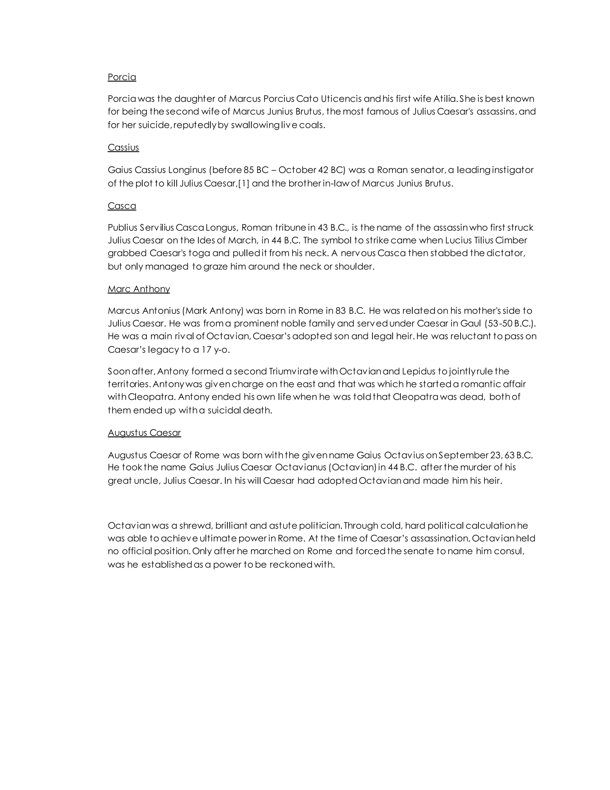 Porcia
Porcia was the daughter of Marcus Porcius Cato Uticencis andhis first wife Atilia.She is best known
for being the second wife of Marcus Junius Brutus, the most famous of Julius Caesar's assassins,and
for her suicide,reputedlyby swallowing live coals.
Cassius
Gaius Cassius Longinus (before 85 BC – October 42 BC) was a Roman senator,a leading instigator
of the plot to kill Julius Caesar,[1] and the brother in-law of Marcus Junius Brutus.
Casca
Publius Servilius Casca Longus, Roman tribune in 43 B.C., is the name of the assassinwho first struck
Julius Caesar on the Ides of March, in 44 B.C. The symbol to strike came when Lucius Tilius Cimber
grabbed Caesar's toga and pulledit from his neck. A nervous Casca then stabbed the dictator,
but only managed to graze him around the neck or shoulder.
Marc Anthony
Marcus Antonius (Mark Antony) was born in Rome in 83 B.C. He was relatedon his mother's side to
Julius Caesar. He was froma prominent noble family and servedunder Caesar in Gaul (53-50 B.C.).
He was a main rival of Octavian,Caesar’s adopted son and legal heir.He was reluctant to pass on
Caesar’s legacy to a 17 y-o.
Soonafter,Antony formed a second Triumvirate withOctavianand Lepidus to jointlyrule the
territories.Antonywas givencharge on the east and that was which he starteda romantic affair
withCleopatra. Antony ended his own life when he was toldthat Cleopatra was dead, bothof
them ended up witha suicidal death.
Augustus Caesar
Augustus Caesar of Rome was born withthe givenname Gaius Octavius onSeptember 23,63 B.C.
He took the name Gaius Julius Caesar Octavianus (Octavian)in 44 B.C. after the murder of his
great uncle, Julius Caesar. In his will Caesar had adoptedOctavianand made him his heir.
Octavianwas a shrewd, brilliant and astute politician.Through cold, hard political calculationhe
was able to achieve ultimate power in Rome. At the time of Caesar’s assassination,Octavianheld
no official position.Only after he marched on Rome and forcedthe senate to name him consul,
was he establishedas a power to be reckonedwith.
 