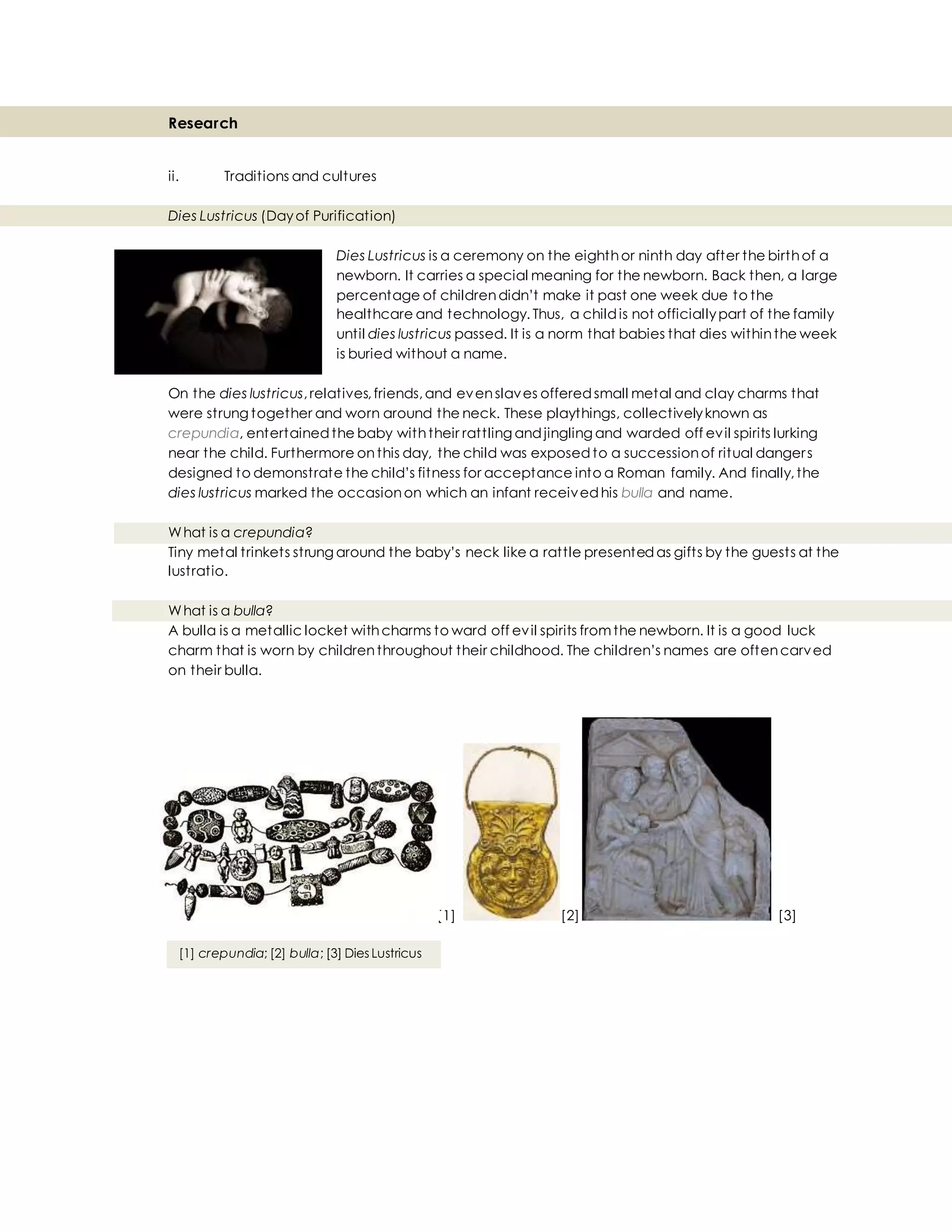 Research
ii. Traditions and cultures
Dies Lustricus (Dayof Purification)
Dies Lustricus is a ceremony on the eighthor ninth day after the birthof a
newborn. It carries a special meaning for the newborn. Back then, a large
percentage of childrendidn’t make it past one week due to the
healthcare and technology. Thus, a childis not officiallypart of the family
until dies lustricus passed. It is a norm that babies that dies withinthe week
is buried without a name.
On the dies lustricus,relatives,friends,and evenslaves offeredsmall metal and clay charms that
were strung together and worn around the neck. These playthings, collectivelyknown as
crepundia, entertainedthe baby withtheir rattling andjingling and warded off evil spirits lurking
near the child. Furthermore onthis day, the child was exposedto a successionof ritual dangers
designed to demonstrate the child’s fitness for acceptance into a Roman family. And finally,the
dies lustricus marked the occasionon which an infant receivedhis bulla and name.
What is a crepundia?
Tiny metal trinkets strung around the baby’s neck like a rattle presentedas gifts by the guests at the
lustratio.
What is a bulla?
A bulla is a metallic locket withcharms to ward off evil spirits fromthe newborn. It is a good luck
charm that is worn by childrenthroughout their childhood. The children’s names are oftencarved
on their bulla.
[1] [2] [3]
[1] crepundia; [2] bulla; [3] Dies Lustricus
 