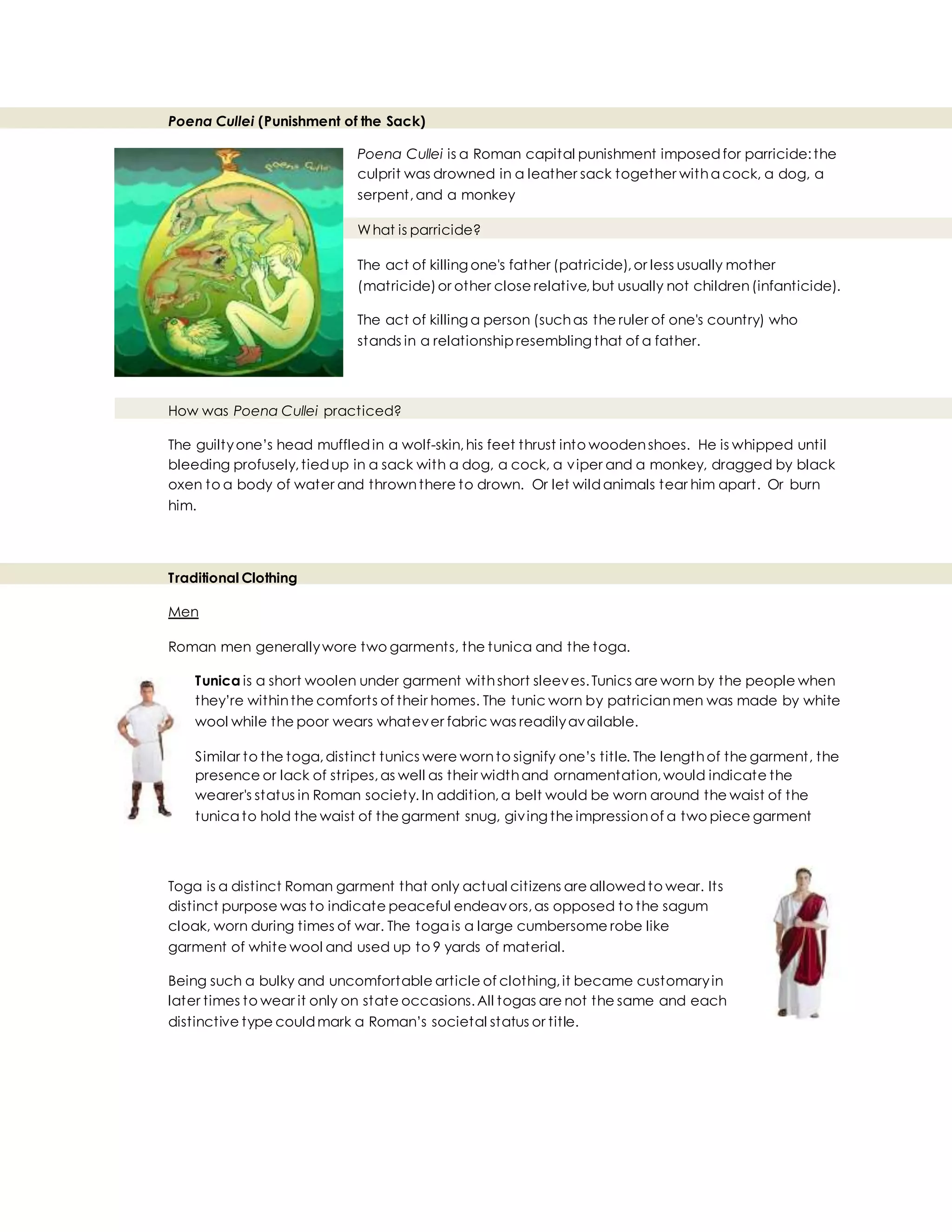 Poena Cullei (Punishment of the Sack)
Poena Cullei is a Roman capital punishment imposedfor parricide:the
culprit was drowned in a leather sack together witha cock, a dog, a
serpent,and a monkey
What is parricide?
The act of killing one's father (patricide),or less usually mother
(matricide)or other close relative,but usually not children(infanticide).
The act of killing a person (suchas the ruler of one's country) who
stands in a relationship resembling that of a father.
How was Poena Cullei practiced?
The guiltyone’s head muffledin a wolf-skin,his feet thrust into woodenshoes. He is whipped until
bleeding profusely,tiedup in a sack with a dog, a cock, a viper and a monkey, dragged by black
oxen to a body of water and thrownthere to drown. Or let wildanimals tear him apart. Or burn
him.
Traditional Clothing
Men
Roman men generallywore two garments, the tunica and the toga.
Tunica is a short woolen under garment withshort sleeves.Tunics are worn by the people when
they’re withinthe comforts of their homes. The tunic worn by patricianmen was made by white
wool while the poor wears whatever fabric was readilyavailable.
Similar to the toga,distinct tunics were wornto signify one’s title. The lengthof the garment, the
presence or lack of stripes,as well as their widthand ornamentation,would indicate the
wearer's status in Roman society. In addition,a belt would be worn around the waist of the
tunica to hold the waist of the garment snug, giving the impressionof a two piece garment
Toga is a distinct Roman garment that only actual citizens are allowedto wear. Its
distinct purpose was to indicate peaceful endeavors,as opposed to the sagum
cloak, worn during times of war. The toga is a large cumbersome robe like
garment of white wool and used up to 9 yards of material.
Being such a bulky and uncomfortable article of clothing,it became customaryin
later times to wear it only on state occasions.All togas are not the same and each
distinctive type couldmark a Roman’s societal status or title.
 