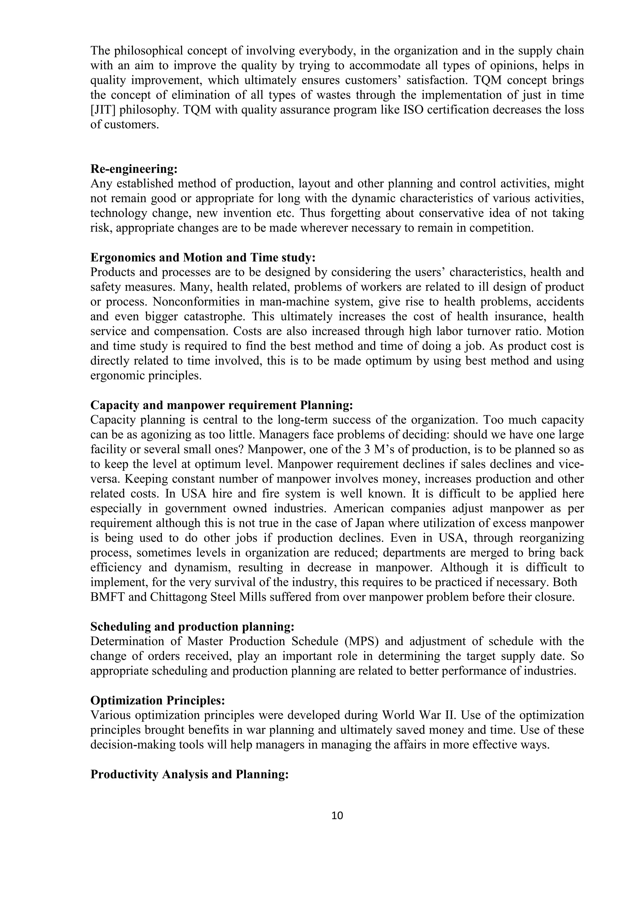 10
The philosophical concept of involving everybody, in the organization and in the supply chain
with an aim to improve the quality by trying to accommodate all types of opinions, helps in
quality improvement, which ultimately ensures customers’ satisfaction. TQM concept brings
the concept of elimination of all types of wastes through the implementation of just in time
[JIT] philosophy. TQM with quality assurance program like ISO certification decreases the loss
of customers.
Re-engineering:
Any established method of production, layout and other planning and control activities, might
not remain good or appropriate for long with the dynamic characteristics of various activities,
technology change, new invention etc. Thus forgetting about conservative idea of not taking
risk, appropriate changes are to be made wherever necessary to remain in competition.
Ergonomics and Motion and Time study:
Products and processes are to be designed by considering the users’ characteristics, health and
safety measures. Many, health related, problems of workers are related to ill design of product
or process. Nonconformities in man-machine system, give rise to health problems, accidents
and even bigger catastrophe. This ultimately increases the cost of health insurance, health
service and compensation. Costs are also increased through high labor turnover ratio. Motion
and time study is required to find the best method and time of doing a job. As product cost is
directly related to time involved, this is to be made optimum by using best method and using
ergonomic principles.
Capacity and manpower requirement Planning:
Capacity planning is central to the long-term success of the organization. Too much capacity
can be as agonizing as too little. Managers face problems of deciding: should we have one large
facility or several small ones? Manpower, one of the 3 M’s of production, is to be planned so as
to keep the level at optimum level. Manpower requirement declines if sales declines and vice-
versa. Keeping constant number of manpower involves money, increases production and other
related costs. In USA hire and fire system is well known. It is difficult to be applied here
especially in government owned industries. American companies adjust manpower as per
requirement although this is not true in the case of Japan where utilization of excess manpower
is being used to do other jobs if production declines. Even in USA, through reorganizing
process, sometimes levels in organization are reduced; departments are merged to bring back
efficiency and dynamism, resulting in decrease in manpower. Although it is difficult to
implement, for the very survival of the industry, this requires to be practiced if necessary. Both
BMFT and Chittagong Steel Mills suffered from over manpower problem before their closure.
Scheduling and production planning:
Determination of Master Production Schedule (MPS) and adjustment of schedule with the
change of orders received, play an important role in determining the target supply date. So
appropriate scheduling and production planning are related to better performance of industries.
Optimization Principles:
Various optimization principles were developed during World War II. Use of the optimization
principles brought benefits in war planning and ultimately saved money and time. Use of these
decision-making tools will help managers in managing the affairs in more effective ways.
Productivity Analysis and Planning:
 
