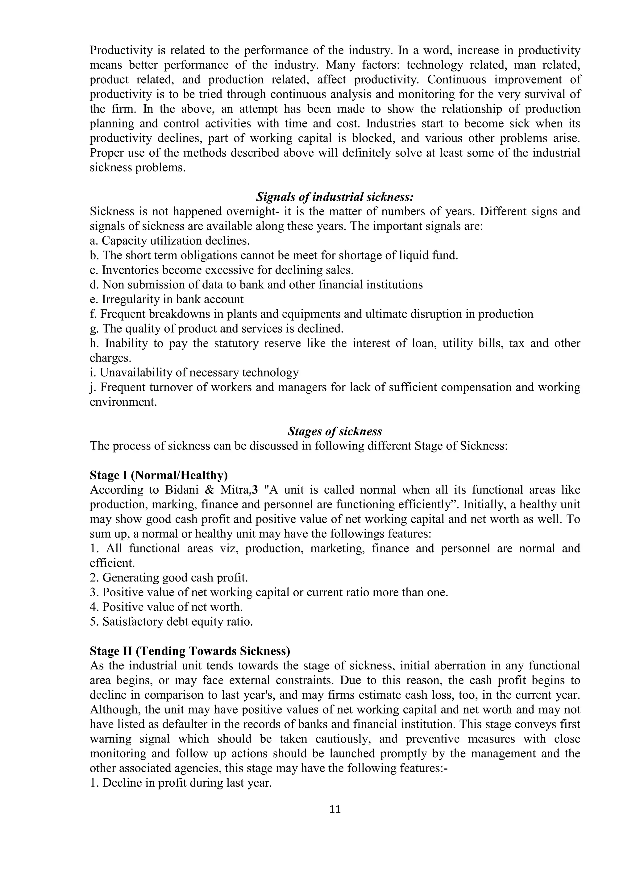 11
Productivity is related to the performance of the industry. In a word, increase in productivity
means better performance of the industry. Many factors: technology related, man related,
product related, and production related, affect productivity. Continuous improvement of
productivity is to be tried through continuous analysis and monitoring for the very survival of
the firm. In the above, an attempt has been made to show the relationship of production
planning and control activities with time and cost. Industries start to become sick when its
productivity declines, part of working capital is blocked, and various other problems arise.
Proper use of the methods described above will definitely solve at least some of the industrial
sickness problems.
Signals of industrial sickness:
Sickness is not happened overnight- it is the matter of numbers of years. Different signs and
signals of sickness are available along these years. The important signals are:
a. Capacity utilization declines.
b. The short term obligations cannot be meet for shortage of liquid fund.
c. Inventories become excessive for declining sales.
d. Non submission of data to bank and other financial institutions
e. Irregularity in bank account
f. Frequent breakdowns in plants and equipments and ultimate disruption in production
g. The quality of product and services is declined.
h. Inability to pay the statutory reserve like the interest of loan, utility bills, tax and other
charges.
i. Unavailability of necessary technology
j. Frequent turnover of workers and managers for lack of sufficient compensation and working
environment.
Stages of sickness
The process of sickness can be discussed in following different Stage of Sickness:
Stage I (Normal/Healthy)
According to Bidani & Mitra,3 "A unit is called normal when all its functional areas like
production, marking, finance and personnel are functioning efficiently”. Initially, a healthy unit
may show good cash profit and positive value of net working capital and net worth as well. To
sum up, a normal or healthy unit may have the followings features:
1. All functional areas viz, production, marketing, finance and personnel are normal and
efficient.
2. Generating good cash profit.
3. Positive value of net working capital or current ratio more than one.
4. Positive value of net worth.
5. Satisfactory debt equity ratio.
Stage II (Tending Towards Sickness)
As the industrial unit tends towards the stage of sickness, initial aberration in any functional
area begins, or may face external constraints. Due to this reason, the cash profit begins to
decline in comparison to last year's, and may firms estimate cash loss, too, in the current year.
Although, the unit may have positive values of net working capital and net worth and may not
have listed as defaulter in the records of banks and financial institution. This stage conveys first
warning signal which should be taken cautiously, and preventive measures with close
monitoring and follow up actions should be launched promptly by the management and the
other associated agencies, this stage may have the following features:-
1. Decline in profit during last year.
 
