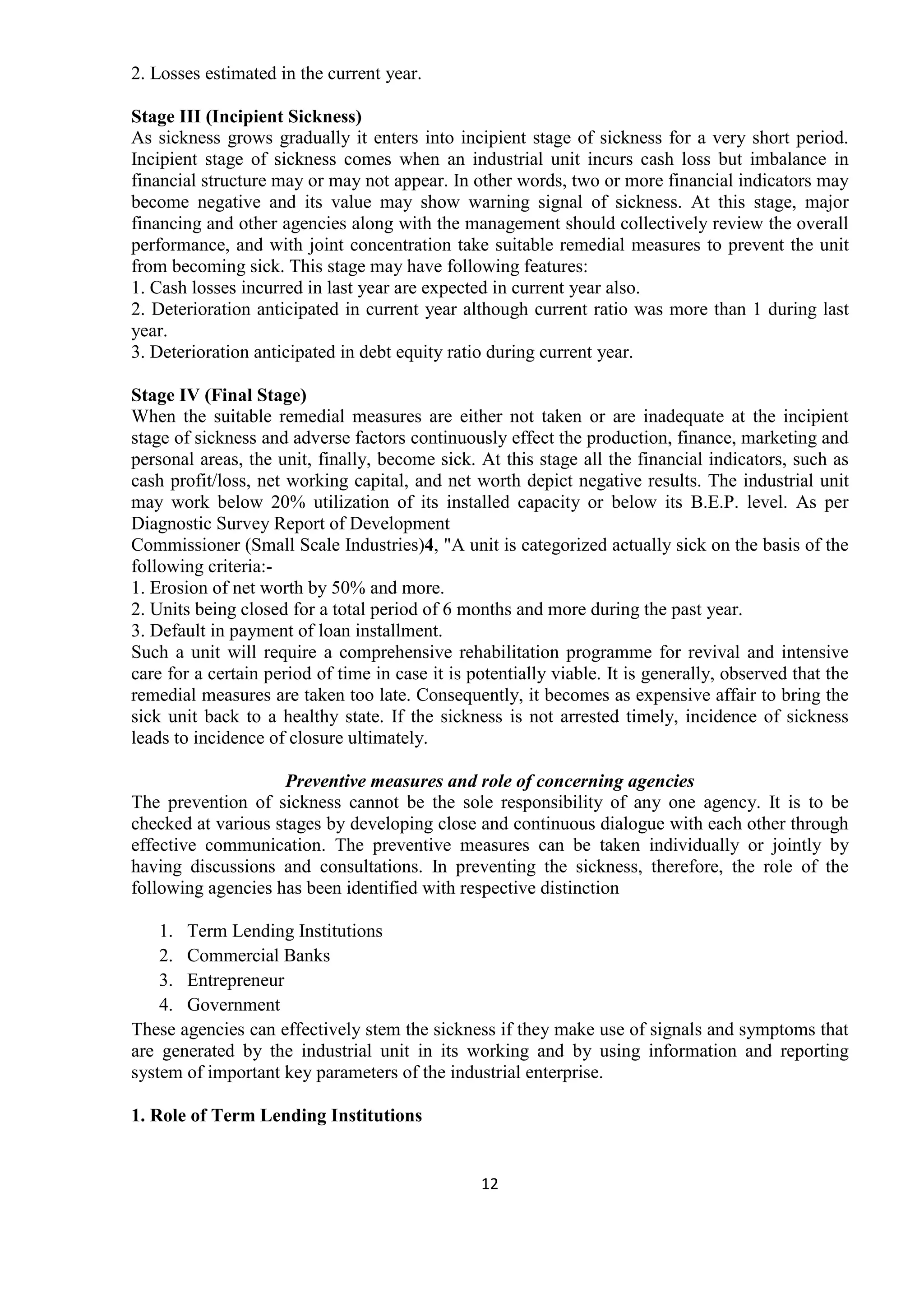 12
2. Losses estimated in the current year.
Stage III (Incipient Sickness)
As sickness grows gradually it enters into incipient stage of sickness for a very short period.
Incipient stage of sickness comes when an industrial unit incurs cash loss but imbalance in
financial structure may or may not appear. In other words, two or more financial indicators may
become negative and its value may show warning signal of sickness. At this stage, major
financing and other agencies along with the management should collectively review the overall
performance, and with joint concentration take suitable remedial measures to prevent the unit
from becoming sick. This stage may have following features:
1. Cash losses incurred in last year are expected in current year also.
2. Deterioration anticipated in current year although current ratio was more than 1 during last
year.
3. Deterioration anticipated in debt equity ratio during current year.
Stage IV (Final Stage)
When the suitable remedial measures are either not taken or are inadequate at the incipient
stage of sickness and adverse factors continuously effect the production, finance, marketing and
personal areas, the unit, finally, become sick. At this stage all the financial indicators, such as
cash profit/loss, net working capital, and net worth depict negative results. The industrial unit
may work below 20% utilization of its installed capacity or below its B.E.P. level. As per
Diagnostic Survey Report of Development
Commissioner (Small Scale Industries)4, "A unit is categorized actually sick on the basis of the
following criteria:-
1. Erosion of net worth by 50% and more.
2. Units being closed for a total period of 6 months and more during the past year.
3. Default in payment of loan installment.
Such a unit will require a comprehensive rehabilitation programme for revival and intensive
care for a certain period of time in case it is potentially viable. It is generally, observed that the
remedial measures are taken too late. Consequently, it becomes as expensive affair to bring the
sick unit back to a healthy state. If the sickness is not arrested timely, incidence of sickness
leads to incidence of closure ultimately.
Preventive measures and role of concerning agencies
The prevention of sickness cannot be the sole responsibility of any one agency. It is to be
checked at various stages by developing close and continuous dialogue with each other through
effective communication. The preventive measures can be taken individually or jointly by
having discussions and consultations. In preventing the sickness, therefore, the role of the
following agencies has been identified with respective distinction
1. Term Lending Institutions
2. Commercial Banks
3. Entrepreneur
4. Government
These agencies can effectively stem the sickness if they make use of signals and symptoms that
are generated by the industrial unit in its working and by using information and reporting
system of important key parameters of the industrial enterprise.
1. Role of Term Lending Institutions
 