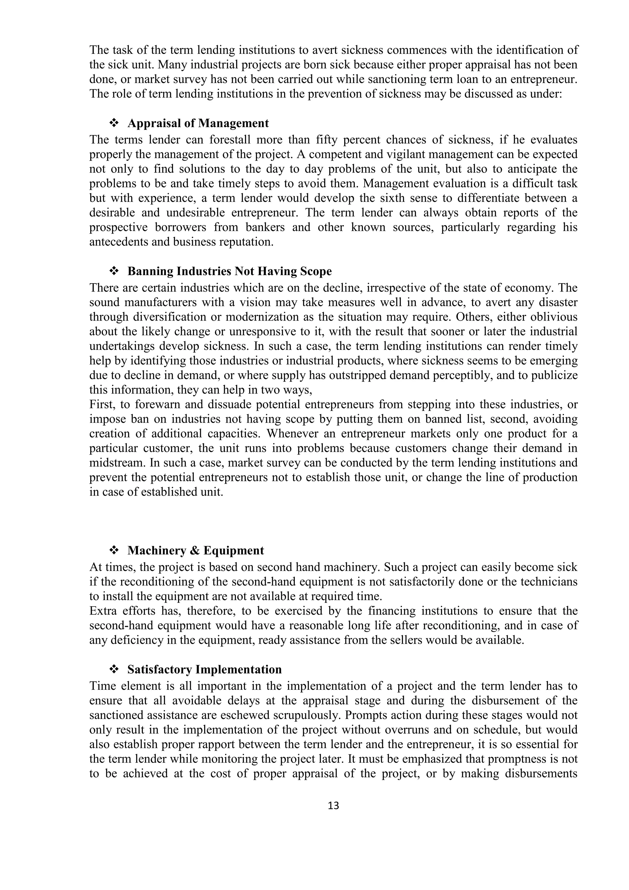 13
The task of the term lending institutions to avert sickness commences with the identification of
the sick unit. Many industrial projects are born sick because either proper appraisal has not been
done, or market survey has not been carried out while sanctioning term loan to an entrepreneur.
The role of term lending institutions in the prevention of sickness may be discussed as under:
Appraisal of Management
The terms lender can forestall more than fifty percent chances of sickness, if he evaluates
properly the management of the project. A competent and vigilant management can be expected
not only to find solutions to the day to day problems of the unit, but also to anticipate the
problems to be and take timely steps to avoid them. Management evaluation is a difficult task
but with experience, a term lender would develop the sixth sense to differentiate between a
desirable and undesirable entrepreneur. The term lender can always obtain reports of the
prospective borrowers from bankers and other known sources, particularly regarding his
antecedents and business reputation.
Banning Industries Not Having Scope
There are certain industries which are on the decline, irrespective of the state of economy. The
sound manufacturers with a vision may take measures well in advance, to avert any disaster
through diversification or modernization as the situation may require. Others, either oblivious
about the likely change or unresponsive to it, with the result that sooner or later the industrial
undertakings develop sickness. In such a case, the term lending institutions can render timely
help by identifying those industries or industrial products, where sickness seems to be emerging
due to decline in demand, or where supply has outstripped demand perceptibly, and to publicize
this information, they can help in two ways,
First, to forewarn and dissuade potential entrepreneurs from stepping into these industries, or
impose ban on industries not having scope by putting them on banned list, second, avoiding
creation of additional capacities. Whenever an entrepreneur markets only one product for a
particular customer, the unit runs into problems because customers change their demand in
midstream. In such a case, market survey can be conducted by the term lending institutions and
prevent the potential entrepreneurs not to establish those unit, or change the line of production
in case of established unit.
Machinery & Equipment
At times, the project is based on second hand machinery. Such a project can easily become sick
if the reconditioning of the second-hand equipment is not satisfactorily done or the technicians
to install the equipment are not available at required time.
Extra efforts has, therefore, to be exercised by the financing institutions to ensure that the
second-hand equipment would have a reasonable long life after reconditioning, and in case of
any deficiency in the equipment, ready assistance from the sellers would be available.
Satisfactory Implementation
Time element is all important in the implementation of a project and the term lender has to
ensure that all avoidable delays at the appraisal stage and during the disbursement of the
sanctioned assistance are eschewed scrupulously. Prompts action during these stages would not
only result in the implementation of the project without overruns and on schedule, but would
also establish proper rapport between the term lender and the entrepreneur, it is so essential for
the term lender while monitoring the project later. It must be emphasized that promptness is not
to be achieved at the cost of proper appraisal of the project, or by making disbursements
 