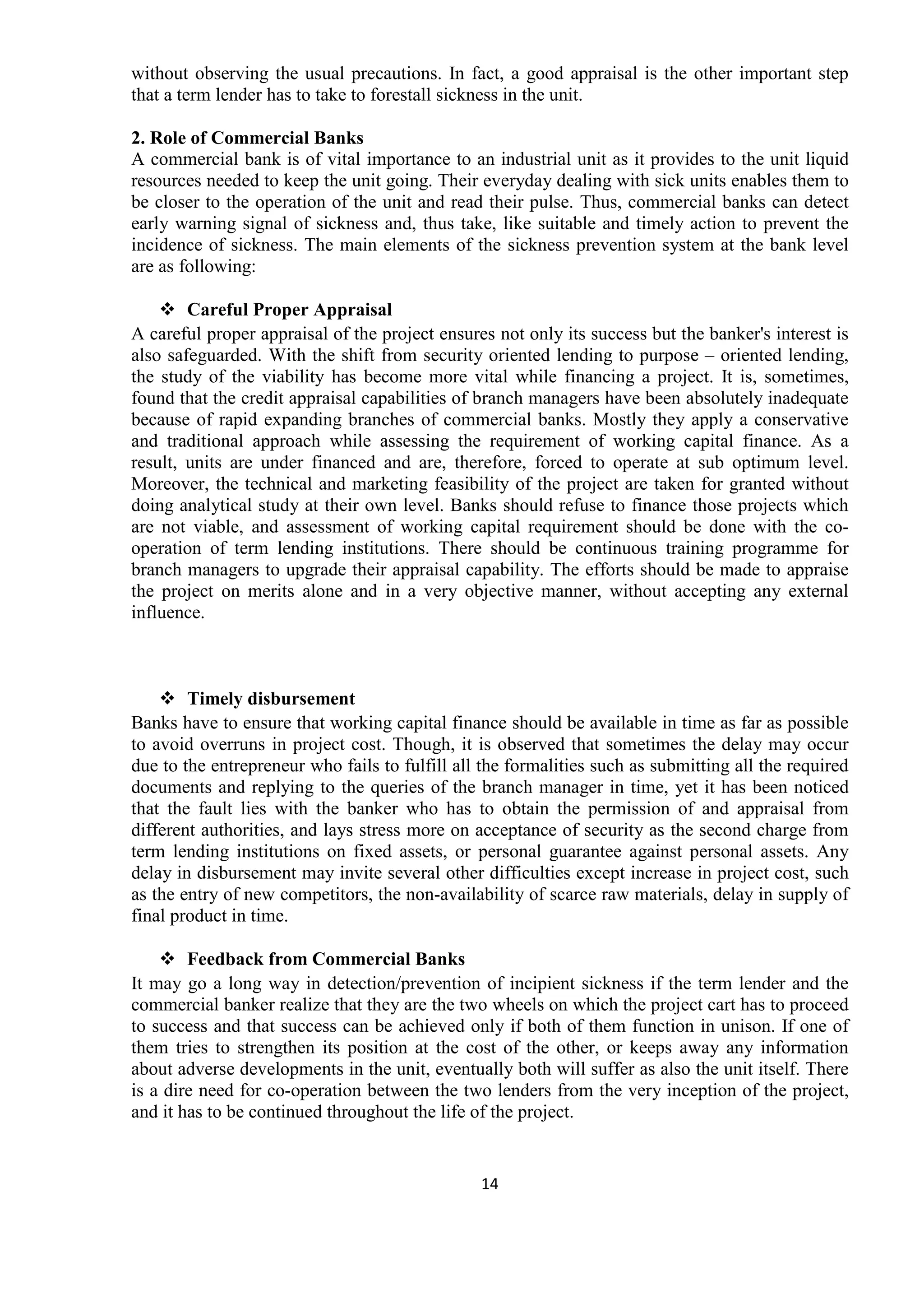 14
without observing the usual precautions. In fact, a good appraisal is the other important step
that a term lender has to take to forestall sickness in the unit.
2. Role of Commercial Banks
A commercial bank is of vital importance to an industrial unit as it provides to the unit liquid
resources needed to keep the unit going. Their everyday dealing with sick units enables them to
be closer to the operation of the unit and read their pulse. Thus, commercial banks can detect
early warning signal of sickness and, thus take, like suitable and timely action to prevent the
incidence of sickness. The main elements of the sickness prevention system at the bank level
are as following:
Careful Proper Appraisal
A careful proper appraisal of the project ensures not only its success but the banker's interest is
also safeguarded. With the shift from security oriented lending to purpose – oriented lending,
the study of the viability has become more vital while financing a project. It is, sometimes,
found that the credit appraisal capabilities of branch managers have been absolutely inadequate
because of rapid expanding branches of commercial banks. Mostly they apply a conservative
and traditional approach while assessing the requirement of working capital finance. As a
result, units are under financed and are, therefore, forced to operate at sub optimum level.
Moreover, the technical and marketing feasibility of the project are taken for granted without
doing analytical study at their own level. Banks should refuse to finance those projects which
are not viable, and assessment of working capital requirement should be done with the co-
operation of term lending institutions. There should be continuous training programme for
branch managers to upgrade their appraisal capability. The efforts should be made to appraise
the project on merits alone and in a very objective manner, without accepting any external
influence.
Timely disbursement
Banks have to ensure that working capital finance should be available in time as far as possible
to avoid overruns in project cost. Though, it is observed that sometimes the delay may occur
due to the entrepreneur who fails to fulfill all the formalities such as submitting all the required
documents and replying to the queries of the branch manager in time, yet it has been noticed
that the fault lies with the banker who has to obtain the permission of and appraisal from
different authorities, and lays stress more on acceptance of security as the second charge from
term lending institutions on fixed assets, or personal guarantee against personal assets. Any
delay in disbursement may invite several other difficulties except increase in project cost, such
as the entry of new competitors, the non-availability of scarce raw materials, delay in supply of
final product in time.
Feedback from Commercial Banks
It may go a long way in detection/prevention of incipient sickness if the term lender and the
commercial banker realize that they are the two wheels on which the project cart has to proceed
to success and that success can be achieved only if both of them function in unison. If one of
them tries to strengthen its position at the cost of the other, or keeps away any information
about adverse developments in the unit, eventually both will suffer as also the unit itself. There
is a dire need for co-operation between the two lenders from the very inception of the project,
and it has to be continued throughout the life of the project.
 