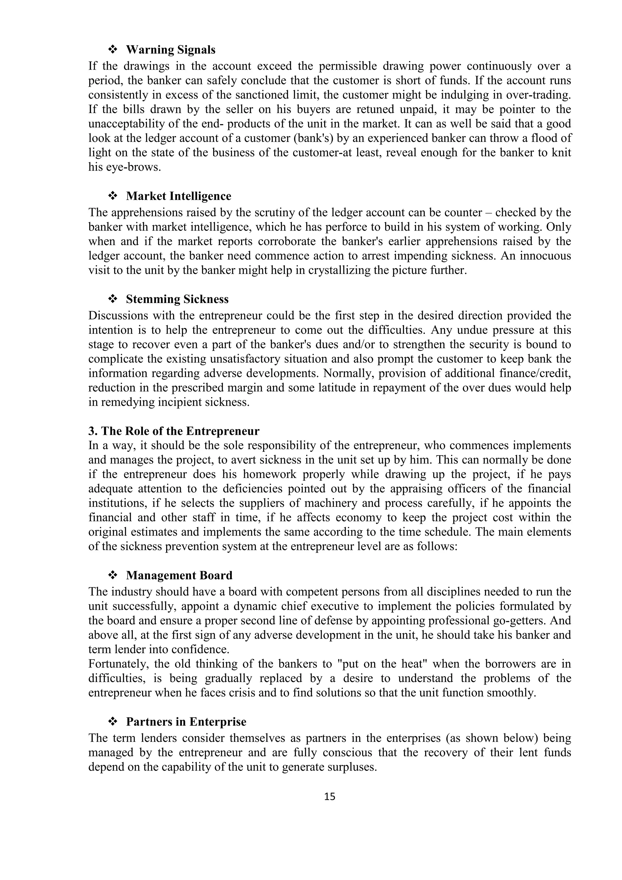 15
Warning Signals
If the drawings in the account exceed the permissible drawing power continuously over a
period, the banker can safely conclude that the customer is short of funds. If the account runs
consistently in excess of the sanctioned limit, the customer might be indulging in over-trading.
If the bills drawn by the seller on his buyers are retuned unpaid, it may be pointer to the
unacceptability of the end- products of the unit in the market. It can as well be said that a good
look at the ledger account of a customer (bank's) by an experienced banker can throw a flood of
light on the state of the business of the customer-at least, reveal enough for the banker to knit
his eye-brows.
Market Intelligence
The apprehensions raised by the scrutiny of the ledger account can be counter – checked by the
banker with market intelligence, which he has perforce to build in his system of working. Only
when and if the market reports corroborate the banker's earlier apprehensions raised by the
ledger account, the banker need commence action to arrest impending sickness. An innocuous
visit to the unit by the banker might help in crystallizing the picture further.
Stemming Sickness
Discussions with the entrepreneur could be the first step in the desired direction provided the
intention is to help the entrepreneur to come out the difficulties. Any undue pressure at this
stage to recover even a part of the banker's dues and/or to strengthen the security is bound to
complicate the existing unsatisfactory situation and also prompt the customer to keep bank the
information regarding adverse developments. Normally, provision of additional finance/credit,
reduction in the prescribed margin and some latitude in repayment of the over dues would help
in remedying incipient sickness.
3. The Role of the Entrepreneur
In a way, it should be the sole responsibility of the entrepreneur, who commences implements
and manages the project, to avert sickness in the unit set up by him. This can normally be done
if the entrepreneur does his homework properly while drawing up the project, if he pays
adequate attention to the deficiencies pointed out by the appraising officers of the financial
institutions, if he selects the suppliers of machinery and process carefully, if he appoints the
financial and other staff in time, if he affects economy to keep the project cost within the
original estimates and implements the same according to the time schedule. The main elements
of the sickness prevention system at the entrepreneur level are as follows:
Management Board
The industry should have a board with competent persons from all disciplines needed to run the
unit successfully, appoint a dynamic chief executive to implement the policies formulated by
the board and ensure a proper second line of defense by appointing professional go-getters. And
above all, at the first sign of any adverse development in the unit, he should take his banker and
term lender into confidence.
Fortunately, the old thinking of the bankers to "put on the heat" when the borrowers are in
difficulties, is being gradually replaced by a desire to understand the problems of the
entrepreneur when he faces crisis and to find solutions so that the unit function smoothly.
Partners in Enterprise
The term lenders consider themselves as partners in the enterprises (as shown below) being
managed by the entrepreneur and are fully conscious that the recovery of their lent funds
depend on the capability of the unit to generate surpluses.
 