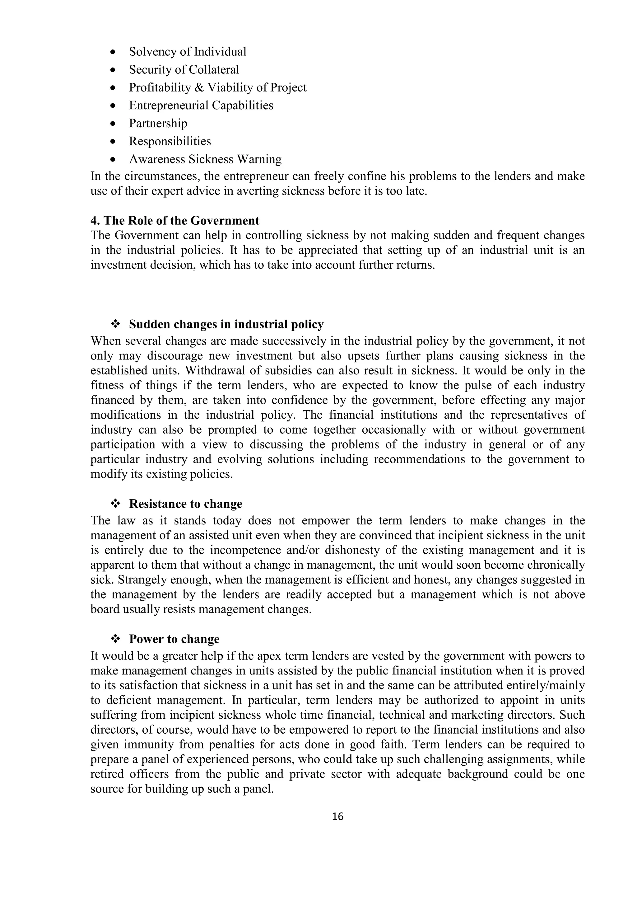 16
• Solvency of Individual
• Security of Collateral
• Profitability & Viability of Project
• Entrepreneurial Capabilities
• Partnership
• Responsibilities
• Awareness Sickness Warning
In the circumstances, the entrepreneur can freely confine his problems to the lenders and make
use of their expert advice in averting sickness before it is too late.
4. The Role of the Government
The Government can help in controlling sickness by not making sudden and frequent changes
in the industrial policies. It has to be appreciated that setting up of an industrial unit is an
investment decision, which has to take into account further returns.
Sudden changes in industrial policy
When several changes are made successively in the industrial policy by the government, it not
only may discourage new investment but also upsets further plans causing sickness in the
established units. Withdrawal of subsidies can also result in sickness. It would be only in the
fitness of things if the term lenders, who are expected to know the pulse of each industry
financed by them, are taken into confidence by the government, before effecting any major
modifications in the industrial policy. The financial institutions and the representatives of
industry can also be prompted to come together occasionally with or without government
participation with a view to discussing the problems of the industry in general or of any
particular industry and evolving solutions including recommendations to the government to
modify its existing policies.
Resistance to change
The law as it stands today does not empower the term lenders to make changes in the
management of an assisted unit even when they are convinced that incipient sickness in the unit
is entirely due to the incompetence and/or dishonesty of the existing management and it is
apparent to them that without a change in management, the unit would soon become chronically
sick. Strangely enough, when the management is efficient and honest, any changes suggested in
the management by the lenders are readily accepted but a management which is not above
board usually resists management changes.
Power to change
It would be a greater help if the apex term lenders are vested by the government with powers to
make management changes in units assisted by the public financial institution when it is proved
to its satisfaction that sickness in a unit has set in and the same can be attributed entirely/mainly
to deficient management. In particular, term lenders may be authorized to appoint in units
suffering from incipient sickness whole time financial, technical and marketing directors. Such
directors, of course, would have to be empowered to report to the financial institutions and also
given immunity from penalties for acts done in good faith. Term lenders can be required to
prepare a panel of experienced persons, who could take up such challenging assignments, while
retired officers from the public and private sector with adequate background could be one
source for building up such a panel.
 