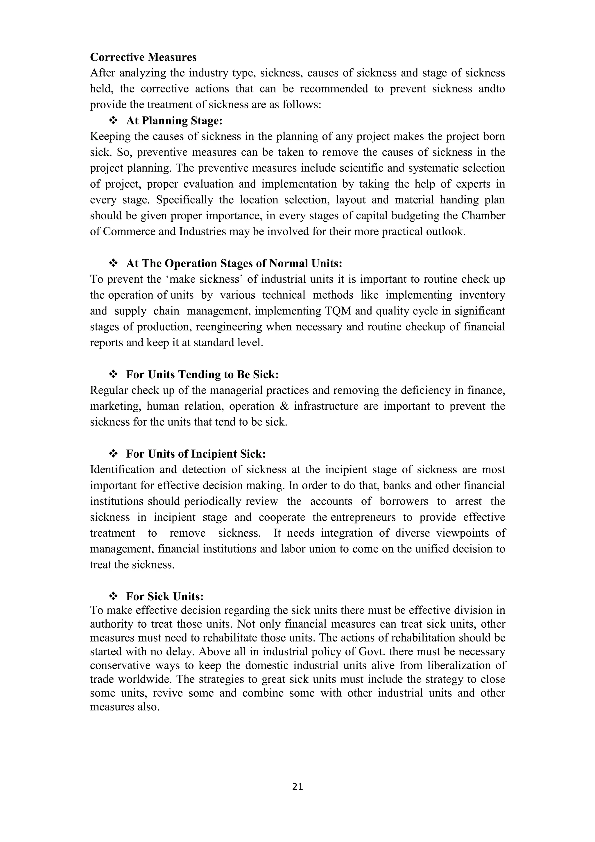 21
Corrective Measures
After analyzing the industry type, sickness, causes of sickness and stage of sickness
held, the corrective actions that can be recommended to prevent sickness andto
provide the treatment of sickness are as follows:
At Planning Stage:
Keeping the causes of sickness in the planning of any project makes the project born
sick. So, preventive measures can be taken to remove the causes of sickness in the
project planning. The preventive measures include scientific and systematic selection
of project, proper evaluation and implementation by taking the help of experts in
every stage. Specifically the location selection, layout and material handing plan
should be given proper importance, in every stages of capital budgeting the Chamber
of Commerce and Industries may be involved for their more practical outlook.
At The Operation Stages of Normal Units:
To prevent the ‘make sickness’ of industrial units it is important to routine check up
the operation of units by various technical methods like implementing inventory
and supply chain management, implementing TQM and quality cycle in significant
stages of production, reengineering when necessary and routine checkup of financial
reports and keep it at standard level.
For Units Tending to Be Sick:
Regular check up of the managerial practices and removing the deficiency in finance,
marketing, human relation, operation & infrastructure are important to prevent the
sickness for the units that tend to be sick.
For Units of Incipient Sick:
Identification and detection of sickness at the incipient stage of sickness are most
important for effective decision making. In order to do that, banks and other financial
institutions should periodically review the accounts of borrowers to arrest the
sickness in incipient stage and cooperate the entrepreneurs to provide effective
treatment to remove sickness. It needs integration of diverse viewpoints of
management, financial institutions and labor union to come on the unified decision to
treat the sickness.
For Sick Units:
To make effective decision regarding the sick units there must be effective division in
authority to treat those units. Not only financial measures can treat sick units, other
measures must need to rehabilitate those units. The actions of rehabilitation should be
started with no delay. Above all in industrial policy of Govt. there must be necessary
conservative ways to keep the domestic industrial units alive from liberalization of
trade worldwide. The strategies to great sick units must include the strategy to close
some units, revive some and combine some with other industrial units and other
measures also.
 