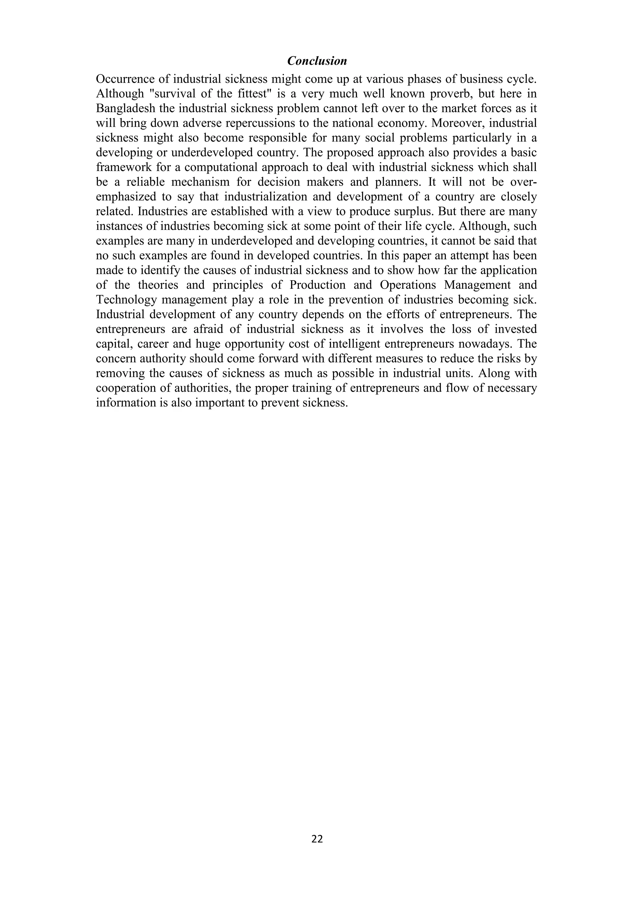 22
Conclusion
Occurrence of industrial sickness might come up at various phases of business cycle.
Although "survival of the fittest" is a very much well known proverb, but here in
Bangladesh the industrial sickness problem cannot left over to the market forces as it
will bring down adverse repercussions to the national economy. Moreover, industrial
sickness might also become responsible for many social problems particularly in a
developing or underdeveloped country. The proposed approach also provides a basic
framework for a computational approach to deal with industrial sickness which shall
be a reliable mechanism for decision makers and planners. It will not be over-
emphasized to say that industrialization and development of a country are closely
related. Industries are established with a view to produce surplus. But there are many
instances of industries becoming sick at some point of their life cycle. Although, such
examples are many in underdeveloped and developing countries, it cannot be said that
no such examples are found in developed countries. In this paper an attempt has been
made to identify the causes of industrial sickness and to show how far the application
of the theories and principles of Production and Operations Management and
Technology management play a role in the prevention of industries becoming sick.
Industrial development of any country depends on the efforts of entrepreneurs. The
entrepreneurs are afraid of industrial sickness as it involves the loss of invested
capital, career and huge opportunity cost of intelligent entrepreneurs nowadays. The
concern authority should come forward with different measures to reduce the risks by
removing the causes of sickness as much as possible in industrial units. Along with
cooperation of authorities, the proper training of entrepreneurs and flow of necessary
information is also important to prevent sickness.
 