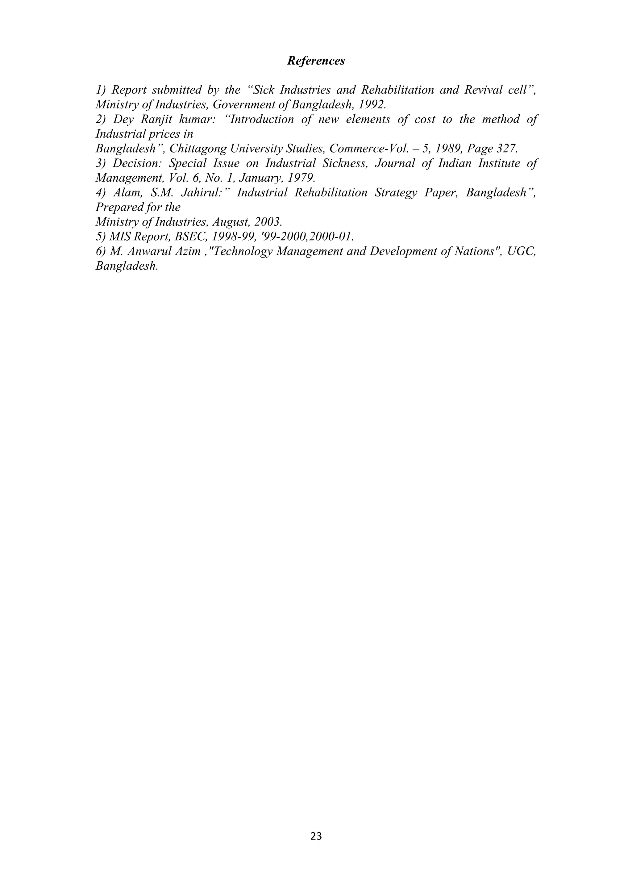 23
References
1) Report submitted by the “Sick Industries and Rehabilitation and Revival cell”,
Ministry of Industries, Government of Bangladesh, 1992.
2) Dey Ranjit kumar: “Introduction of new elements of cost to the method of
Industrial prices in
Bangladesh”, Chittagong University Studies, Commerce-Vol. – 5, 1989, Page 327.
3) Decision: Special Issue on Industrial Sickness, Journal of Indian Institute of
Management, Vol. 6, No. 1, January, 1979.
4) Alam, S.M. Jahirul:” Industrial Rehabilitation Strategy Paper, Bangladesh”,
Prepared for the
Ministry of Industries, August, 2003.
5) MIS Report, BSEC, 1998-99, '99-2000,2000-01.
6) M. Anwarul Azim ,"Technology Management and Development of Nations", UGC,
Bangladesh.
 