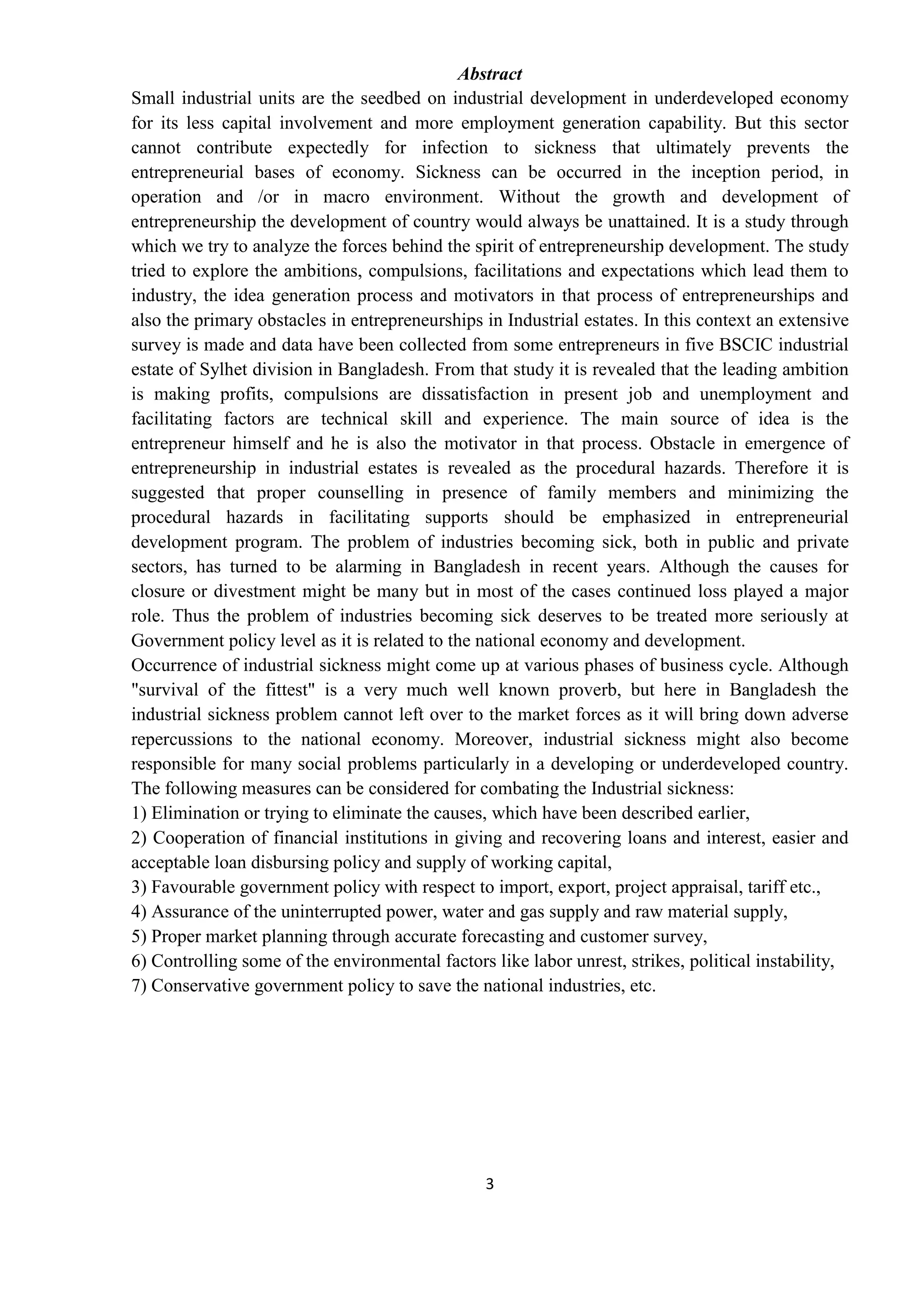 3
Abstract
Small industrial units are the seedbed on industrial development in underdeveloped economy
for its less capital involvement and more employment generation capability. But this sector
cannot contribute expectedly for infection to sickness that ultimately prevents the
entrepreneurial bases of economy. Sickness can be occurred in the inception period, in
operation and /or in macro environment. Without the growth and development of
entrepreneurship the development of country would always be unattained. It is a study through
which we try to analyze the forces behind the spirit of entrepreneurship development. The study
tried to explore the ambitions, compulsions, facilitations and expectations which lead them to
industry, the idea generation process and motivators in that process of entrepreneurships and
also the primary obstacles in entrepreneurships in Industrial estates. In this context an extensive
survey is made and data have been collected from some entrepreneurs in five BSCIC industrial
estate of Sylhet division in Bangladesh. From that study it is revealed that the leading ambition
is making profits, compulsions are dissatisfaction in present job and unemployment and
facilitating factors are technical skill and experience. The main source of idea is the
entrepreneur himself and he is also the motivator in that process. Obstacle in emergence of
entrepreneurship in industrial estates is revealed as the procedural hazards. Therefore it is
suggested that proper counselling in presence of family members and minimizing the
procedural hazards in facilitating supports should be emphasized in entrepreneurial
development program. The problem of industries becoming sick, both in public and private
sectors, has turned to be alarming in Bangladesh in recent years. Although the causes for
closure or divestment might be many but in most of the cases continued loss played a major
role. Thus the problem of industries becoming sick deserves to be treated more seriously at
Government policy level as it is related to the national economy and development.
Occurrence of industrial sickness might come up at various phases of business cycle. Although
"survival of the fittest" is a very much well known proverb, but here in Bangladesh the
industrial sickness problem cannot left over to the market forces as it will bring down adverse
repercussions to the national economy. Moreover, industrial sickness might also become
responsible for many social problems particularly in a developing or underdeveloped country.
The following measures can be considered for combating the Industrial sickness:
1) Elimination or trying to eliminate the causes, which have been described earlier,
2) Cooperation of financial institutions in giving and recovering loans and interest, easier and
acceptable loan disbursing policy and supply of working capital,
3) Favourable government policy with respect to import, export, project appraisal, tariff etc.,
4) Assurance of the uninterrupted power, water and gas supply and raw material supply,
5) Proper market planning through accurate forecasting and customer survey,
6) Controlling some of the environmental factors like labor unrest, strikes, political instability,
7) Conservative government policy to save the national industries, etc.
 