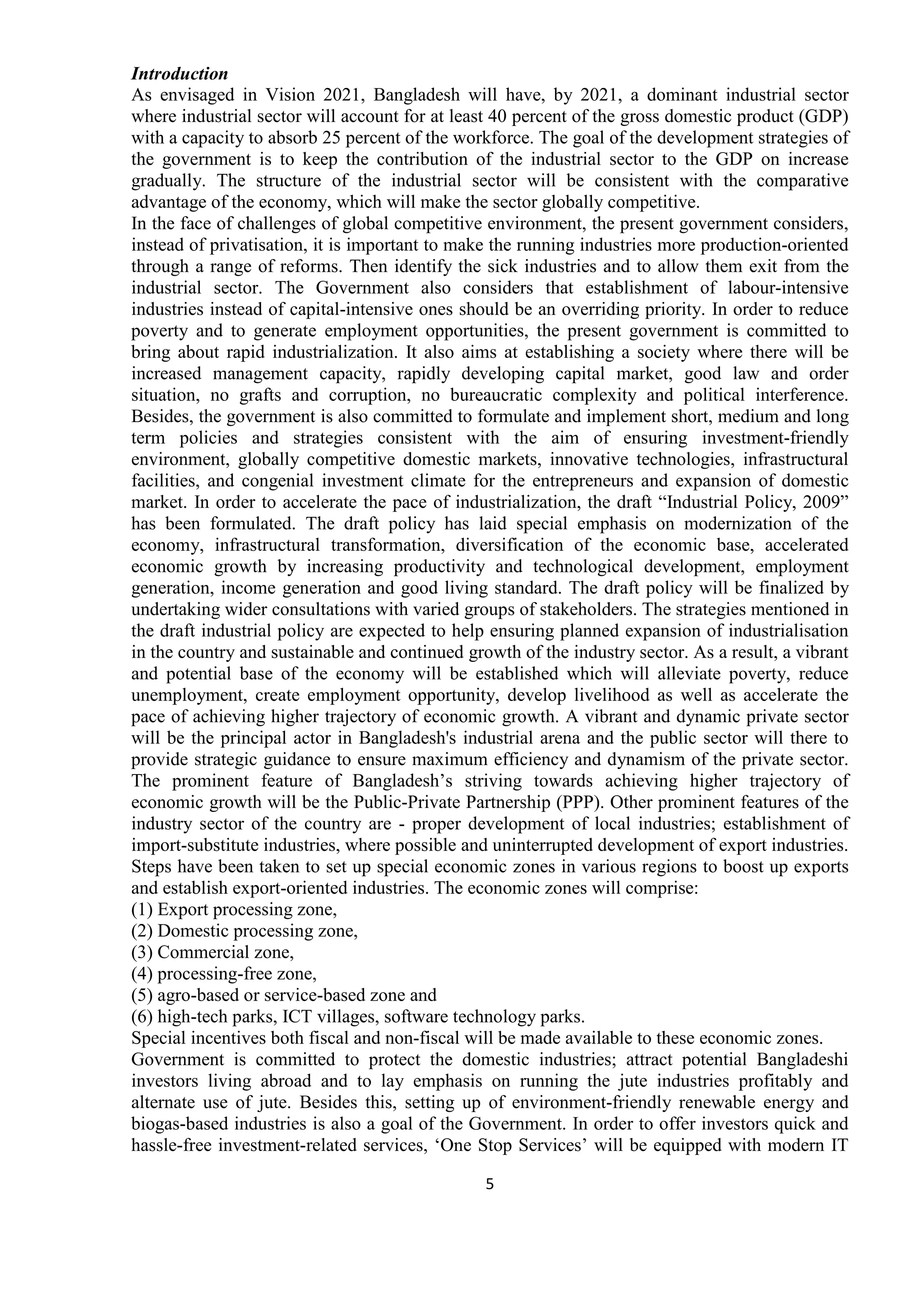 5
Introduction
As envisaged in Vision 2021, Bangladesh will have, by 2021, a dominant industrial sector
where industrial sector will account for at least 40 percent of the gross domestic product (GDP)
with a capacity to absorb 25 percent of the workforce. The goal of the development strategies of
the government is to keep the contribution of the industrial sector to the GDP on increase
gradually. The structure of the industrial sector will be consistent with the comparative
advantage of the economy, which will make the sector globally competitive.
In the face of challenges of global competitive environment, the present government considers,
instead of privatisation, it is important to make the running industries more production-oriented
through a range of reforms. Then identify the sick industries and to allow them exit from the
industrial sector. The Government also considers that establishment of labour-intensive
industries instead of capital-intensive ones should be an overriding priority. In order to reduce
poverty and to generate employment opportunities, the present government is committed to
bring about rapid industrialization. It also aims at establishing a society where there will be
increased management capacity, rapidly developing capital market, good law and order
situation, no grafts and corruption, no bureaucratic complexity and political interference.
Besides, the government is also committed to formulate and implement short, medium and long
term policies and strategies consistent with the aim of ensuring investment-friendly
environment, globally competitive domestic markets, innovative technologies, infrastructural
facilities, and congenial investment climate for the entrepreneurs and expansion of domestic
market. In order to accelerate the pace of industrialization, the draft “Industrial Policy, 2009”
has been formulated. The draft policy has laid special emphasis on modernization of the
economy, infrastructural transformation, diversification of the economic base, accelerated
economic growth by increasing productivity and technological development, employment
generation, income generation and good living standard. The draft policy will be finalized by
undertaking wider consultations with varied groups of stakeholders. The strategies mentioned in
the draft industrial policy are expected to help ensuring planned expansion of industrialisation
in the country and sustainable and continued growth of the industry sector. As a result, a vibrant
and potential base of the economy will be established which will alleviate poverty, reduce
unemployment, create employment opportunity, develop livelihood as well as accelerate the
pace of achieving higher trajectory of economic growth. A vibrant and dynamic private sector
will be the principal actor in Bangladesh's industrial arena and the public sector will there to
provide strategic guidance to ensure maximum efficiency and dynamism of the private sector.
The prominent feature of Bangladesh’s striving towards achieving higher trajectory of
economic growth will be the Public-Private Partnership (PPP). Other prominent features of the
industry sector of the country are - proper development of local industries; establishment of
import-substitute industries, where possible and uninterrupted development of export industries.
Steps have been taken to set up special economic zones in various regions to boost up exports
and establish export-oriented industries. The economic zones will comprise:
(1) Export processing zone,
(2) Domestic processing zone,
(3) Commercial zone,
(4) processing-free zone,
(5) agro-based or service-based zone and
(6) high-tech parks, ICT villages, software technology parks.
Special incentives both fiscal and non-fiscal will be made available to these economic zones.
Government is committed to protect the domestic industries; attract potential Bangladeshi
investors living abroad and to lay emphasis on running the jute industries profitably and
alternate use of jute. Besides this, setting up of environment-friendly renewable energy and
biogas-based industries is also a goal of the Government. In order to offer investors quick and
hassle-free investment-related services, ‘One Stop Services’ will be equipped with modern IT
 