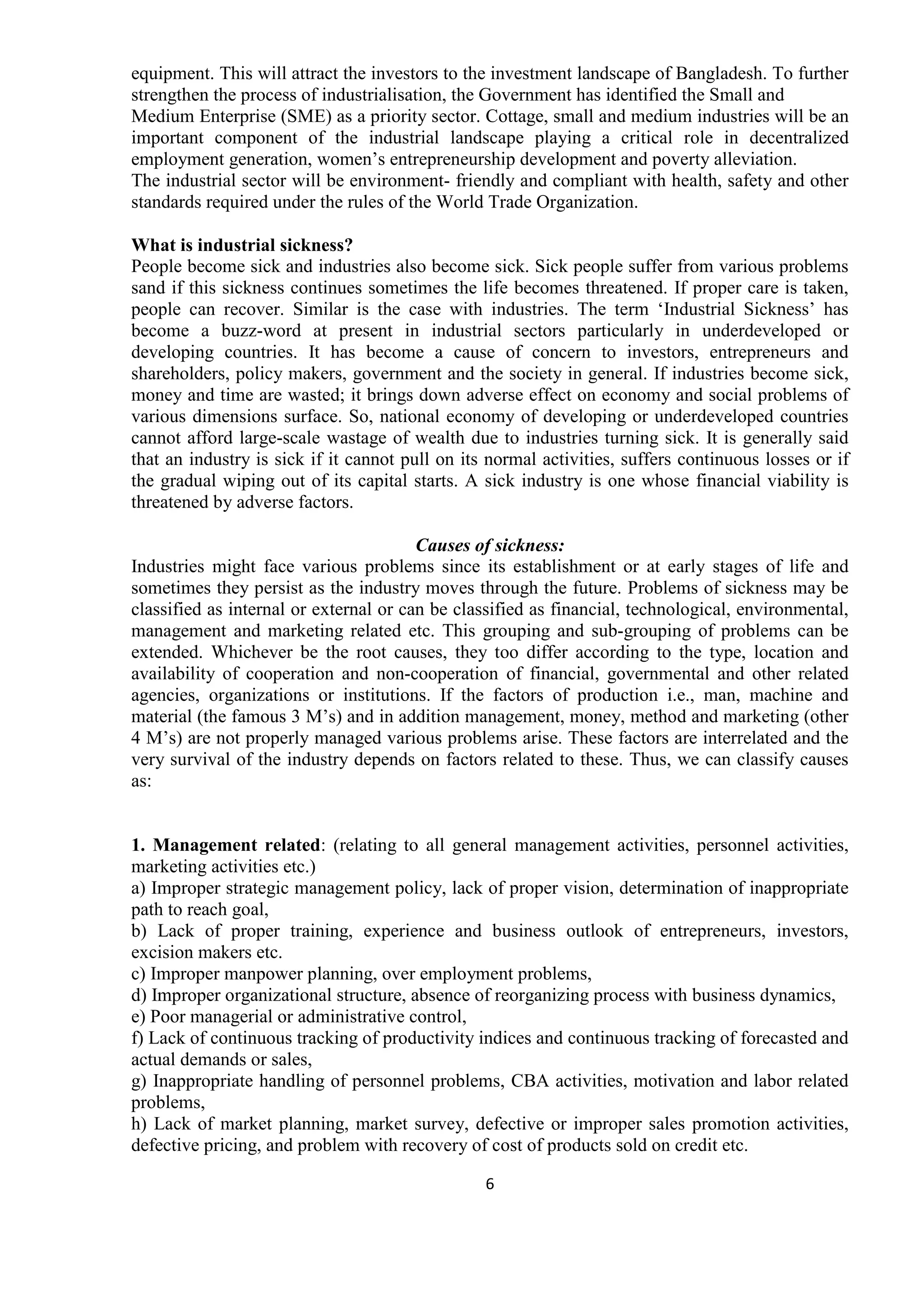 6
equipment. This will attract the investors to the investment landscape of Bangladesh. To further
strengthen the process of industrialisation, the Government has identified the Small and
Medium Enterprise (SME) as a priority sector. Cottage, small and medium industries will be an
important component of the industrial landscape playing a critical role in decentralized
employment generation, women’s entrepreneurship development and poverty alleviation.
The industrial sector will be environment- friendly and compliant with health, safety and other
standards required under the rules of the World Trade Organization.
What is industrial sickness?
People become sick and industries also become sick. Sick people suffer from various problems
sand if this sickness continues sometimes the life becomes threatened. If proper care is taken,
people can recover. Similar is the case with industries. The term ‘Industrial Sickness’ has
become a buzz-word at present in industrial sectors particularly in underdeveloped or
developing countries. It has become a cause of concern to investors, entrepreneurs and
shareholders, policy makers, government and the society in general. If industries become sick,
money and time are wasted; it brings down adverse effect on economy and social problems of
various dimensions surface. So, national economy of developing or underdeveloped countries
cannot afford large-scale wastage of wealth due to industries turning sick. It is generally said
that an industry is sick if it cannot pull on its normal activities, suffers continuous losses or if
the gradual wiping out of its capital starts. A sick industry is one whose financial viability is
threatened by adverse factors.
Causes of sickness:
Industries might face various problems since its establishment or at early stages of life and
sometimes they persist as the industry moves through the future. Problems of sickness may be
classified as internal or external or can be classified as financial, technological, environmental,
management and marketing related etc. This grouping and sub-grouping of problems can be
extended. Whichever be the root causes, they too differ according to the type, location and
availability of cooperation and non-cooperation of financial, governmental and other related
agencies, organizations or institutions. If the factors of production i.e., man, machine and
material (the famous 3 M’s) and in addition management, money, method and marketing (other
4 M’s) are not properly managed various problems arise. These factors are interrelated and the
very survival of the industry depends on factors related to these. Thus, we can classify causes
as:
1. Management related: (relating to all general management activities, personnel activities,
marketing activities etc.)
a) Improper strategic management policy, lack of proper vision, determination of inappropriate
path to reach goal,
b) Lack of proper training, experience and business outlook of entrepreneurs, investors,
excision makers etc.
c) Improper manpower planning, over employment problems,
d) Improper organizational structure, absence of reorganizing process with business dynamics,
e) Poor managerial or administrative control,
f) Lack of continuous tracking of productivity indices and continuous tracking of forecasted and
actual demands or sales,
g) Inappropriate handling of personnel problems, CBA activities, motivation and labor related
problems,
h) Lack of market planning, market survey, defective or improper sales promotion activities,
defective pricing, and problem with recovery of cost of products sold on credit etc.
 