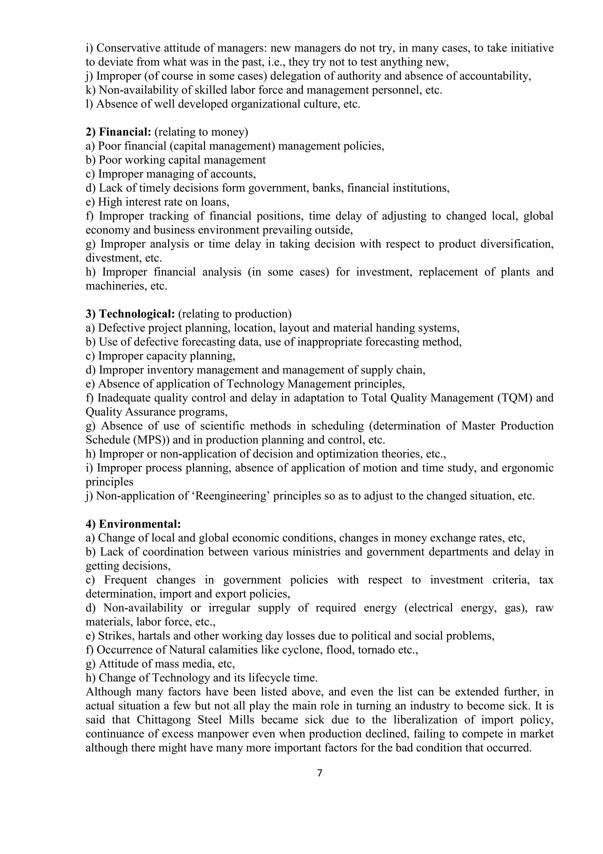 7
i) Conservative attitude of managers: new managers do not try, in many cases, to take initiative
to deviate from what was in the past, i.e., they try not to test anything new,
j) Improper (of course in some cases) delegation of authority and absence of accountability,
k) Non-availability of skilled labor force and management personnel, etc.
l) Absence of well developed organizational culture, etc.
2) Financial: (relating to money)
a) Poor financial (capital management) management policies,
b) Poor working capital management
c) Improper managing of accounts,
d) Lack of timely decisions form government, banks, financial institutions,
e) High interest rate on loans,
f) Improper tracking of financial positions, time delay of adjusting to changed local, global
economy and business environment prevailing outside,
g) Improper analysis or time delay in taking decision with respect to product diversification,
divestment, etc.
h) Improper financial analysis (in some cases) for investment, replacement of plants and
machineries, etc.
3) Technological: (relating to production)
a) Defective project planning, location, layout and material handing systems,
b) Use of defective forecasting data, use of inappropriate forecasting method,
c) Improper capacity planning,
d) Improper inventory management and management of supply chain,
e) Absence of application of Technology Management principles,
f) Inadequate quality control and delay in adaptation to Total Quality Management (TQM) and
Quality Assurance programs,
g) Absence of use of scientific methods in scheduling (determination of Master Production
Schedule (MPS)) and in production planning and control, etc.
h) Improper or non-application of decision and optimization theories, etc.,
i) Improper process planning, absence of application of motion and time study, and ergonomic
principles
j) Non-application of ‘Reengineering’ principles so as to adjust to the changed situation, etc.
4) Environmental:
a) Change of local and global economic conditions, changes in money exchange rates, etc,
b) Lack of coordination between various ministries and government departments and delay in
getting decisions,
c) Frequent changes in government policies with respect to investment criteria, tax
determination, import and export policies,
d) Non-availability or irregular supply of required energy (electrical energy, gas), raw
materials, labor force, etc.,
e) Strikes, hartals and other working day losses due to political and social problems,
f) Occurrence of Natural calamities like cyclone, flood, tornado etc.,
g) Attitude of mass media, etc,
h) Change of Technology and its lifecycle time.
Although many factors have been listed above, and even the list can be extended further, in
actual situation a few but not all play the main role in turning an industry to become sick. It is
said that Chittagong Steel Mills became sick due to the liberalization of import policy,
continuance of excess manpower even when production declined, failing to compete in market
although there might have many more important factors for the bad condition that occurred.
 