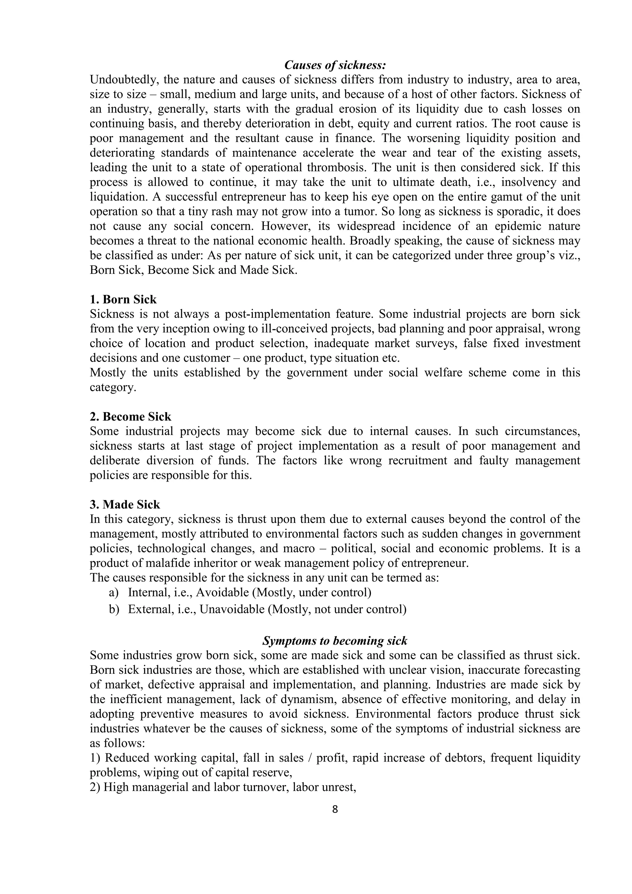 8
Causes of sickness:
Undoubtedly, the nature and causes of sickness differs from industry to industry, area to area,
size to size – small, medium and large units, and because of a host of other factors. Sickness of
an industry, generally, starts with the gradual erosion of its liquidity due to cash losses on
continuing basis, and thereby deterioration in debt, equity and current ratios. The root cause is
poor management and the resultant cause in finance. The worsening liquidity position and
deteriorating standards of maintenance accelerate the wear and tear of the existing assets,
leading the unit to a state of operational thrombosis. The unit is then considered sick. If this
process is allowed to continue, it may take the unit to ultimate death, i.e., insolvency and
liquidation. A successful entrepreneur has to keep his eye open on the entire gamut of the unit
operation so that a tiny rash may not grow into a tumor. So long as sickness is sporadic, it does
not cause any social concern. However, its widespread incidence of an epidemic nature
becomes a threat to the national economic health. Broadly speaking, the cause of sickness may
be classified as under: As per nature of sick unit, it can be categorized under three group’s viz.,
Born Sick, Become Sick and Made Sick.
1. Born Sick
Sickness is not always a post-implementation feature. Some industrial projects are born sick
from the very inception owing to ill-conceived projects, bad planning and poor appraisal, wrong
choice of location and product selection, inadequate market surveys, false fixed investment
decisions and one customer – one product, type situation etc.
Mostly the units established by the government under social welfare scheme come in this
category.
2. Become Sick
Some industrial projects may become sick due to internal causes. In such circumstances,
sickness starts at last stage of project implementation as a result of poor management and
deliberate diversion of funds. The factors like wrong recruitment and faulty management
policies are responsible for this.
3. Made Sick
In this category, sickness is thrust upon them due to external causes beyond the control of the
management, mostly attributed to environmental factors such as sudden changes in government
policies, technological changes, and macro – political, social and economic problems. It is a
product of malafide inheritor or weak management policy of entrepreneur.
The causes responsible for the sickness in any unit can be termed as:
a) Internal, i.e., Avoidable (Mostly, under control)
b) External, i.e., Unavoidable (Mostly, not under control)
Symptoms to becoming sick
Some industries grow born sick, some are made sick and some can be classified as thrust sick.
Born sick industries are those, which are established with unclear vision, inaccurate forecasting
of market, defective appraisal and implementation, and planning. Industries are made sick by
the inefficient management, lack of dynamism, absence of effective monitoring, and delay in
adopting preventive measures to avoid sickness. Environmental factors produce thrust sick
industries whatever be the causes of sickness, some of the symptoms of industrial sickness are
as follows:
1) Reduced working capital, fall in sales / profit, rapid increase of debtors, frequent liquidity
problems, wiping out of capital reserve,
2) High managerial and labor turnover, labor unrest,
 