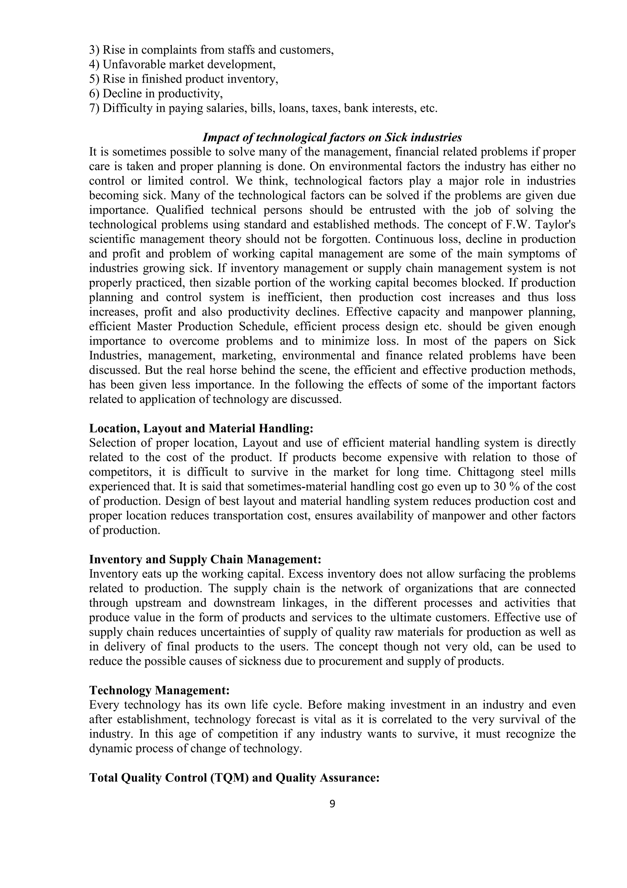 9
3) Rise in complaints from staffs and customers,
4) Unfavorable market development,
5) Rise in finished product inventory,
6) Decline in productivity,
7) Difficulty in paying salaries, bills, loans, taxes, bank interests, etc.
Impact of technological factors on Sick industries
It is sometimes possible to solve many of the management, financial related problems if proper
care is taken and proper planning is done. On environmental factors the industry has either no
control or limited control. We think, technological factors play a major role in industries
becoming sick. Many of the technological factors can be solved if the problems are given due
importance. Qualified technical persons should be entrusted with the job of solving the
technological problems using standard and established methods. The concept of F.W. Taylor's
scientific management theory should not be forgotten. Continuous loss, decline in production
and profit and problem of working capital management are some of the main symptoms of
industries growing sick. If inventory management or supply chain management system is not
properly practiced, then sizable portion of the working capital becomes blocked. If production
planning and control system is inefficient, then production cost increases and thus loss
increases, profit and also productivity declines. Effective capacity and manpower planning,
efficient Master Production Schedule, efficient process design etc. should be given enough
importance to overcome problems and to minimize loss. In most of the papers on Sick
Industries, management, marketing, environmental and finance related problems have been
discussed. But the real horse behind the scene, the efficient and effective production methods,
has been given less importance. In the following the effects of some of the important factors
related to application of technology are discussed.
Location, Layout and Material Handling:
Selection of proper location, Layout and use of efficient material handling system is directly
related to the cost of the product. If products become expensive with relation to those of
competitors, it is difficult to survive in the market for long time. Chittagong steel mills
experienced that. It is said that sometimes-material handling cost go even up to 30 % of the cost
of production. Design of best layout and material handling system reduces production cost and
proper location reduces transportation cost, ensures availability of manpower and other factors
of production.
Inventory and Supply Chain Management:
Inventory eats up the working capital. Excess inventory does not allow surfacing the problems
related to production. The supply chain is the network of organizations that are connected
through upstream and downstream linkages, in the different processes and activities that
produce value in the form of products and services to the ultimate customers. Effective use of
supply chain reduces uncertainties of supply of quality raw materials for production as well as
in delivery of final products to the users. The concept though not very old, can be used to
reduce the possible causes of sickness due to procurement and supply of products.
Technology Management:
Every technology has its own life cycle. Before making investment in an industry and even
after establishment, technology forecast is vital as it is correlated to the very survival of the
industry. In this age of competition if any industry wants to survive, it must recognize the
dynamic process of change of technology.
Total Quality Control (TQM) and Quality Assurance:
 