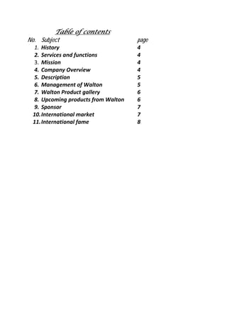 Table of contentsTable of contentsTable of contentsTable of contents
No. Subject page
1. History 4
2. Services and functions 4
3. Mission 4
4. Company Overview 4
5. Description 5
6. Management of Walton 5
7. Walton Product gallery 6
8. Upcoming products from Walton 6
9. Sponsor 7
10.International market 7
11.International fame 8
 