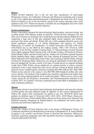 History:
Walton Hi-Tech Industries Ltd. is the one and only manufacturer of multi-staged
Refrigerator, Freezer, Air Conditioner, Television and Motorcycle technology and is treated
as one of the sophisticated manufacturing plant in Bangladesh and South Asia. R.B. Group
(Parent Company) is one of the top business groups in the country operating with a great
reputation since 1977. Walton has become a sensation all over Bangladesh and in the world
of electronics, electrical and automobile industries.
Services and functions:
Walton is providing customers the latest technology based products, innovative design, and
excellent quality with different models & capacities. Walton Hi-Tech Industries Ltd. and
other sister concerns are furnished with a strong Research and Development (R&D) division
comprising a large team of 600 plus dedicated highly skilled engineers and technical
personnel from home and abroad. Walton HIL has a fully equipped industrial set-up with
annual production capacity of 1.4 million Refrigerators and Freezers, 0.3 million
Motorcycles, 0.3 million Air Conditioners, 1.0 million Televisions (3D LED, LED, LCD,
CRT).Walton has its own Mold & Die making sections, VMC, CNC Wire-Cut, EDM
machines. It has 08 Poly Urethane Foaming Plants, 15 Thermoforming (Vacuum forming)
Units; highly equipped Metal Forming Units with Powder Coating, 3D Scanner & Printers,
Nickel-Chrome Plants and Die-Casting Sections. Walton also has Robot operated Injection
Plastic Molding Plants, highly equipped Test Labs, Printing & Packaging Sections, Alloy
Wheel Making & ED Coating Plants, Seam Tubes, Seat Foaming & Silencer Plants, Nitrogen
& Electricity Generating Plants. Walton has very strong & rigid Quality Control (QC) policy
and well equipped QC division consists of all types of testing devices as required including
worlds latest CMM. Walton always emphasizes on supreme priority to achieve customer
satisfaction. It has a large sales& after sales service network in home & abroad. Walton has
achieved various standard quality certificates including ISO 9001:2008 & ISO 14001:2004.
Walton service network is the country’s only ISO 9001:2008 Standard Certified after sales
service network. The products of the company have acquired a significant local market share
and are also being exported globally for its world class quality. Walton sets its vision to take
a place among the top Electronics, Automobiles, and Telecommunication Industries in the
world by 2015. In a nutshell, it has been vehemently proved that Made in Bangladesh is the
mark of ultimate confidence.
Mission
The company desires to provide the latest technology based products with innovative design,
excellent quality and many different models & capacities. In this concern, Management of
Walton HIL ensures their commitments for quality at any cost. WALTON brand main
products are different types of Television (CRT, LCD, LED) , DVD Player, Motorcycle,
Refrigerator & Freezer, Walton Mobile Phone, Microwave Oven, Steam Oven, Domestic and
Industrial Generator, Manganese & Alkaline Battery, Air conditioner and various types of
necessary and useful home appliances etc.
Company Overview
Walton HIL (Walton Hi-Tech Industries Ltd.) is the pioneer of Refrigerator, Freezer, Air
Conditioner and Motorcycle Manufacturing Technology in Bangladesh. R. B. Group (Mother
Company) is the country's top business Group in electrical and electronics, Motorcycle,
Electricity generating equipments and other household electrical & electronics appliances
using the brand name WALTON.
 