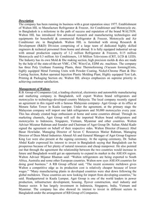 Description
The company has been running its business with a great reputation since 1977. Establishment
of Walton HIL to Manufacture Refrigerator & Freezer, Air Conditioner and Motorcycle etc.
in Bangladesh is a milestone in the path of success and reputation of the brand WALTON.
Walton HIL has introduced first advanced research and manufacturing technologies and
equipments for household & commercial Refrigerator & Freezer, Motorcycle and Air
Conditioner etc. in Bangladesh. Walton HIL is furnished with strong Research &
Development (R&D) Division comprising of a large team of dedicated highly skilled
engineers & technical personnel from home and abroad. It is fully equipped industrial set-up
with annual production capacity of 1.2 million Refrigerator & Freezers, 0.15 million
Motorcycle and 0.3 million Air Conditioners, 1.0 Million Televisions (CRT, LCD & LED).
The Industry has its own Mold & Die making section, high precision molds & dies are made
by the help of the state-of-the-art VMC, CNC Wire-Cut, EDM etc. machines. The company
has three Poly Urethane Foaming Plants, three Thermoforming (Vacuum forming)Units,
highly equipped Metal Forming Units with Powder Coating, Nickel-Chrome Plant & Die-
Casting Section, Robot operated Injection Plastic Molding Plant, Highly equipped Test Lab,
Printing & Packaging Section etc. Walton HIL always emphasizes on supreme priority in
achieving customer satisfaction.
Management of Walton:
R.B. Group of Companies Ltd, a leading electrical, electronics and automobile manufacturing
and marketing company in Bangladesh, will export Walton brand refrigerators and
motorcycles to technology-developed country Malaysia. The local company recently signed
an agreement in this regard with a famous Malaysian company- Aget Group- at its office at
Menara Safun Tower in Kuala Lumpur. Under the agreement, at the primary stage the
Malaysian company will import one lakh refrigerators and 50,000 motorcycles every year.
This has already created huge enthusiasm at home and some countries abroad. Through its
marketing channels, Aget Group will sell the imported Walton brand refrigerators and
motorcycles to Indonesia, Singapore, Vietnam, Myanmar and other countries. Walton
Adviser Mizanur Rahman and founder and Chairman of Aget Group Dr. Sultan Abdul Kadir
signed the agreement on behalf of their respective sides. Walton Director (Finance) Abul
Basar Howladar, Managing Director of Seven C Resources Matiur Rahman, Managing
Director of Deen Metal Industries Ahmed Ali and General Manager of Aget Group Engineer
King Lee were also present at the signing ceremony. At the signing ceremony, Dr. Sultan
Abdul Kadir expressed his interest to invest in Bangladesh saying that Bangladesh can be
prosperous because of her plenty of natural resources and cheap manpower. He also pointed
out that through the agreement the relationship between the two countries would increase in
future and Bangladesh would get an opportunity to expand its market in the ASEAN region.
Walton Adviser Mijanur Rhaman said: “Walton refrigerators are being exported to South
Africa, Australia and some other European countries. Walton now eyes ASEAN countries for
doing good business.” A RB Group official said, “The recent economic meltdown gives
Walton a competitive edge as its production cost is relatively cheaper because of lower
wages.” “Many manufacturing plants in developed countries were shut down following the
global meltdown. These countries are now looking for import from developing countries,” he
said. Headquartered in Kuala Lumpur, Aget Group is one of the world leaders in power
production, infrastructure development, housing, flyover construction, steel industry and
finance sector. It has largely investment in Indonesia, Singapore, India, Vietnam and
Myanmar. The company has also showed its interest to invest in different sectors in
Bangladesh under the arrangement of RB Group of Companies.
 