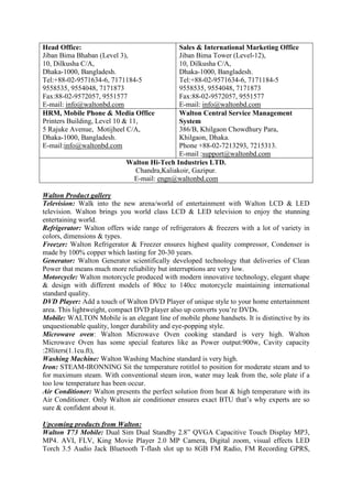 Head Office:
Jiban Bima Bhaban (Level 3),
10, Dilkusha C/A,
Dhaka-1000, Bangladesh.
Tel:+88-02-9571634-6, 7171184-5
9558535, 9554048, 7171873
Fax:88-02-9572057, 9551577
E-mail: info@waltonbd.com
Sales & International Marketing Office
Jiban Bima Tower (Level-12),
10, Dilkusha C/A,
Dhaka-1000, Bangladesh.
Tel:+88-02-9571634-6, 7171184-5
9558535, 9554048, 7171873
Fax:88-02-9572057, 9551577
E-mail: info@waltonbd.com
HRM, Mobile Phone & Media Office
Printers Building, Level 10 & 11,
5 Rajuke Avenue, Motijheel C/A,
Dhaka-1000, Bangladesh.
E-mail:info@waltonbd.com
Walton Central Service Management
System
386/B, Khilgaon Chowdhury Para,
Khilgaon, Dhaka.
Phone +88-02-7213293, 7215313.
E-mail :support@waltonbd.com
Walton Hi-Tech Industries LTD.
Chandra,Kaliakoir, Gazipur.
E-mail: engn@waltonbd.com
Walton Product gallery
Television: Walk into the new arena/world of entertainment with Walton LCD & LED
television. Walton brings you world class LCD & LED television to enjoy the stunning
entertaining world.
Refrigerator: Walton offers wide range of refrigerators & freezers with a lot of variety in
colors, dimensions & types.
Freezer: Walton Refrigerator & Freezer ensures highest quality compressor, Condenser is
made by 100% copper which lasting for 20-30 years.
Generator: Walton Generator scientifically developed technology that deliveries of Clean
Power that means much more reliability but interruptions are very low.
Motorcycle: Walton motorcycle produced with modern innovative technology, elegant shape
& design with different models of 80cc to 140cc motorcycle maintaining international
standard quality.
DVD Player: Add a touch of Walton DVD Player of unique style to your home entertainment
area. This lightweight, compact DVD player also up converts you’re DVDs.
Mobile: WALTON Mobile is an elegant line of mobile phone handsets. It is distinctive by its
unquestionable quality, longer durability and eye-popping style.
Microwave oven: Walton Microwave Oven cooking standard is very high. Walton
Microwave Oven has some special features like as Power output:900w, Cavity capacity
:28liters(1.1cu.ft),
Washing Machine: Walton Washing Machine standard is very high.
Iron: STEAM-IRONNING Sit the temperature rotitlol to position for moderate steam and to
for maximum steam. With conventional steam iron, water may leak from the, sole plate if a
too low temperature has been occur.
Air Conditioner: Walton presents the perfect solution from heat & high temperature with its
Air Conditioner. Only Walton air conditioner ensures exact BTU that’s why experts are so
sure & confident about it.
Upcoming products from Walton:
Walton T73 Mobile: Dual Sim Dual Standby 2.8” QVGA Capacitive Touch Display MP3,
MP4. AVI, FLV, King Movie Player 2.0 MP Camera, Digital zoom, visual effects LED
Torch 3.5 Audio Jack Bluetooth T-flash slot up to 8GB FM Radio, FM Recording GPRS,
 