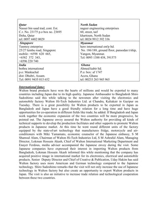 Qatar
Nasser bin saad trad, cont. Est.
C.r. No. 23175 p.o box no. 23695
Doha, Qatar
tel: 0097 4482 0029
North Sudan
nageer engineering enterprises
60, street, taif
khartoum, North Sudan
tel: 0024 9912 392 336
Singapore
Tanmoy enterprise
25/27 lembu road, Singapore
mobile: +6598 620 665,
+6582 372 343,
+6596 220 740
Myanmar
hero international ent'p ltd.
No. 186/188, ground floor, pansodan t/ship,
Yangon, Myanmar.
Tel: 0095 1388 438, 391575
India
bothra international
p.o: Mankachal
dist: Dhubri, Assam.
Tel: 0091 9435 015 652
Ghana
Ahmed kabir ltd.
P.o: box: af 1747
Accra, Ghana
tel: 00233 263 945 965
International fame:
Walton brand products have won the hearts of millions and would be exported to many
countries including Japan due to its high quality. Japanese Ambassador to Bangladesh Shiro
Sadoshimo said this while talking to the newsmen after visiting the electronics and
automobile factory Walton Hi-Tech Industries Ltd. at Chandra, Kaliakair in Gazipur on
Tuesday. There is a great possibility for Walton products to be exported in Japan as
Bangladesh and Japan have a good friendly relation for a long time and have huge
opportunities for co-operation in different fields like trade; he added. If Bangladesh and Japan
work together the economic expansion of the two countries will be more progressive, he
pointed out. The Japanese envoy assured the Walton authority for providing all kinds of
technical supports to develop the production facilitates and other supports to promote Walton
products in Japanese market. At this time he went round different units of the factory
equipped by the state-of-art technology that manufactures fridge, motorcycle and air-
conditioners with Miki Yamamato, economic counselor of the Japanese embassy, S M
Shamsul Alam, Chairman of Walton Hi-Tech Industries Ltd, S M Ashraful Alam, Managing
Director, Lokman Hossain Akash, Chief of Walton International Marketing Department and
Enayet Ferdous, media adviser accompanied the Japanese envoy during the visit. Some
Japanese companies have expressed their interest in importing Walton products from
Bangladesh, Lokman Hossain Akash informed this while mentioning that the company has
acquired positive image in international market for its electronics, electrical and automobile
products. Senior Deputy Director and Chief of Creative & Publication, Uday Hakim has said
Walton factory uses more American and German technology compared to the Japanese
technology. Shiro Sadoshimo remarks that the visit will not only increase the use of Japanese
technology in Walton factory but also create an opportunity to export Walton products in
Japan. The visit is also an initiative to increase trade relation and technological cooperation
between these two countries.
 