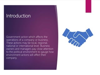 Introduction
Government action which affects the
operations of a company or business.
These actions may be local, regional,
national or international level. Business
owners and managers pay close attention
to the political environment to gauge how
environment actions will affect their
company.
 