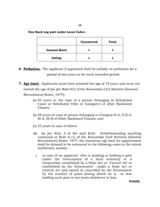 -3-
One Back Log post under Local Cadre:-
Unreserved Total
General Merit 1 1
TOTAL 1 1
6. Probation: The applicant if appointed shall be initially on probation for a
period of two years or for such extended period.
7. Age limit: Applicants must have attained the age of 18 years and must not
exceed the age of (as per Rule 6(1) of the Karnataka Civil Services (General
Recruitment) Rules, 1977):-
(a) 40 years in the case of a person belonging to Scheduled
Caste or Scheduled Tribe or Category-I of other Backward
Classes.
(b) 38 years in case of person belonging to Category-II-A, II-B or
III-A, III-B of Other Backward Classes; and
(c) 35 years in case of others.
(d) As per Rule 3 of the said Rule: Notwithstanding anything
contained in Rule 6 (1) of the Karnataka Civil Services (General
Recruitment) Rules, 1977, the maximum age limit for appointment
shall be deemed to be enhanced in the following cases to the extent
mentioned, namely:-
i. in case of an applicant who is working or holding a post
under the Government of a local authority or a
Corporation established by a State Act or Central Act or
established by the Government under a State Act or
Central Act and owned or controlled by the Government
by the number of years during which he is or was
holding such post or ten years whichever is less;
Contd..
 