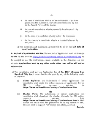 -4-
ii. in case of candidate who is an ex-serviceman - by three
years plus the number of years of service rendered by him
in the Armed Forces of the Union;
iii. in case of a candidate who is physically handicapped - by
ten years;
iv. in the case of a candidate who is widow - by ten years;
v. in the case of a candidate who is a bonded labourer by
ten years;
(e) The minimum and maximum age limit will be as on the last date of
applying online.
8. Method of Application and fee: The method of Application shall be through
online on the website http://karnatakajudicary.kar.nic.in/recruitment.asp to
be applied as per the instructions made available in the Annexure on the
website. Applications sent by any other mode other than online will not be
considered.
(a) The candidates shall pay an Application Fee of Rs. 150/- (Rupees One
Hundred Fifty Only) prescribed for the post, by any of the following mode
of payment.
(i) Online Payment: On submission of online application the
candidates shall make the online payment of application fee by
SBI online payment gateway to
https://www.onlinesbi.com/prelogin/icollecthome.htm
Or
(ii) Challan Form: On submission of online application the
candidates shall download the challan through the SBI online
payment gateway link
https://www.onlinesbi.com/prelogin/icollecthome.htm in PDF
format and shall remit the prescribed fee in any branch of SBI.
(System need to support PDF reader-like Adobe, Acrobat)
Contd..
 