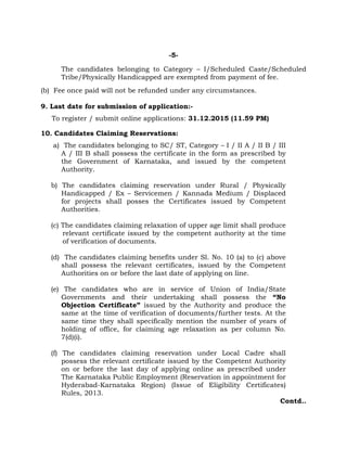 -5-
The candidates belonging to Category – I/Scheduled Caste/Scheduled
Tribe/Physically Handicapped are exempted from payment of fee.
(b) Fee once paid will not be refunded under any circumstances.
9. Last date for submission of application:-
To register / submit online applications: 31.12.2015 (11.59 PM)
10. Candidates Claiming Reservations:
a) The candidates belonging to SC/ ST, Category – I / II A / II B / III
A / III B shall possess the certificate in the form as prescribed by
the Government of Karnataka, and issued by the competent
Authority.
b) The candidates claiming reservation under Rural / Physically
Handicapped / Ex – Servicemen / Kannada Medium / Displaced
for projects shall posses the Certificates issued by Competent
Authorities.
(c) The candidates claiming relaxation of upper age limit shall produce
relevant certificate issued by the competent authority at the time
of verification of documents.
(d) The candidates claiming benefits under Sl. No. 10 (a) to (c) above
shall possess the relevant certificates, issued by the Competent
Authorities on or before the last date of applying on line.
(e) The candidates who are in service of Union of India/State
Governments and their undertaking shall possess the “No
Objection Certificate” issued by the Authority and produce the
same at the time of verification of documents/further tests. At the
same time they shall specifically mention the number of years of
holding of office, for claiming age relaxation as per column No.
7(d)(i).
(f) The candidates claiming reservation under Local Cadre shall
possess the relevant certificate issued by the Competent Authority
on or before the last day of applying online as prescribed under
The Karnataka Public Employment (Reservation in appointment for
Hyderabad-Karnataka Region) (Issue of Eligibility Certificates)
Rules, 2013.
Contd..
 