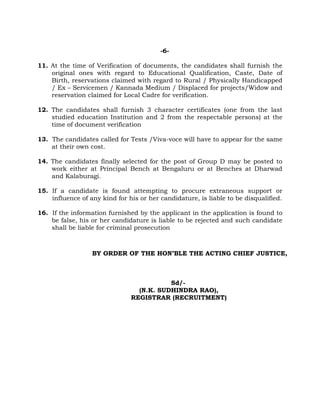 -6-
11. At the time of Verification of documents, the candidates shall furnish the
original ones with regard to Educational Qualification, Caste, Date of
Birth, reservations claimed with regard to Rural / Physically Handicapped
/ Ex – Servicemen / Kannada Medium / Displaced for projects/Widow and
reservation claimed for Local Cadre for verification.
12. The candidates shall furnish 3 character certificates (one from the last
studied education Institution and 2 from the respectable persons) at the
time of document verification
13. The candidates called for Tests /Viva-voce will have to appear for the same
at their own cost.
14. The candidates finally selected for the post of Group D may be posted to
work either at Principal Bench at Bengaluru or at Benches at Dharwad
and Kalaburagi.
15. If a candidate is found attempting to procure extraneous support or
influence of any kind for his or her candidature, is liable to be disqualified.
16. If the information furnished by the applicant in the application is found to
be false, his or her candidature is liable to be rejected and such candidate
shall be liable for criminal prosecution
BY ORDER OF THE HON’BLE THE ACTING CHIEF JUSTICE,
Sd/-
(N.K. SUDHINDRA RAO),
REGISTRAR (RECRUITMENT)
 