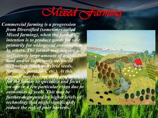 Mixed Farming
Commercial farming is a progression
from Diversified (sometimes called
Mixed farming), when the farmer's
intention is to produce goods for sale
primarily for widespread consumption
by others. The farmer may acquire a
sufficiently large amount of arable
land and/or sufficiently advanced
technology (such as hybrid seeds,
fertilizers, pesticides, etc.). At this
point, it may become more profitable
for the farmer to specialize and focus
on one or a few particular crops due to
economies of scale. This may be
further augmented by higher levels of
technology that might significantly
reduce the risk of poor harvests.
 