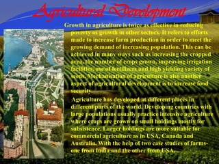 Agricultural Development
Growth in agriculture is twice as effective in reducing
poverty as growth in other sectors. It refers to efforts
made to increase farm production in order to meet the
growing demand of increasing population. This can be
achieved in many ways such as increasing the cropped
area, the number of crops grown, improving irrigation
facilities, use of fertilizers and high yielding variety of
seeds. Mechanisation of agriculture is also another
aspect of agricultural development is to increase food
security.
Agriculture has developed at different places in
different parts of the world. Developing countries with
large populations usually practice intensive agriculture
where crops are grown on small holdings mostly for
subsistence. Larger holdings are more suitable for
commercial agriculture as in USA, Canada and
Australia. With the help of two case studies of farms-
one from India and the other from USA.
 