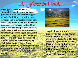 A Farm in USA
Agriculture is a major
industry in the United States
and the country is a net
exporter of food. As of the last
census of agriculture in 2007,
there were 2.2 million farms,
covering an area of 922
million acres (373 million
hectares), an average of 418
acres (170 hectares) per farm.
Farm type is based on which
commodities are the majority crops
grown on a farm. Nine common types
include: Cash Grains includes corn,
soybeans and other grains (wheat, oats,
barley, sorghum), dry edible beans and
peas, and rice. Tobacco Cotton. Other
Field Crops includes peanuts, potatoes,
sunflowers, sweet potatoes, sugarcane,
broomcorn, popcorn, sugar beets, mint,
hops, seed crops, hay, silage, forage, etc.
Tobacco and cotton can be included here
if not in their own separate category.
High Value Crops includes fruits,
vegetables, melons, tree nuts, greenhouse
and nursery crops, and horticultural
specialties. Cattle Hogs Dairy Poultry
and Eggs
 