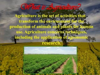 What is Agriculture?
Agriculture is the set of activities that
transform the environment for the
production of animals and plants for human
use. Agriculture concerns techniques,
including the application of agronomic
research.
 