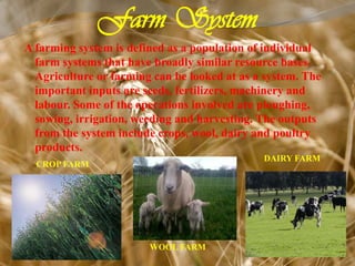 Farm System
A farming system is defined as a population of individual
farm systems that have broadly similar resource bases.
Agriculture or farming can be looked at as a system. The
important inputs are seeds, fertilizers, machinery and
labour. Some of the operations involved are ploughing,
sowing, irrigation, weeding and harvesting. The outputs
from the system include crops, wool, dairy and poultry
products.
CROP FARM
WOOL FARM
DAIRY FARM
 