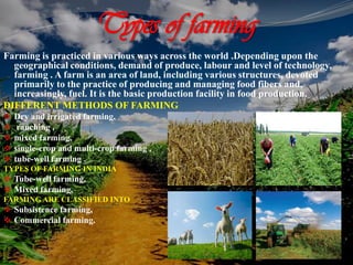 Types of farming
Farming is practiced in various ways across the world .Depending upon the
geographical conditions, demand of produce, labour and level of technology,
farming . A farm is an area of land, including various structures, devoted
primarily to the practice of producing and managing food fibers and,
increasingly, fuel. It is the basic production facility in food production.
DIFFERENT METHODS OF FARMING
 Dry and irrigated farming,
 ranching ,
 mixed farming,
 single-crop and multi-crop farming ,
 tube-well farming .
TYPES OF FARMING IN INDIA
 Tube-well farming,
 Mixed farming.
FARMING ARE CLASSIFIED INTO
 Subsistence farming,
 Commercial farming.
 