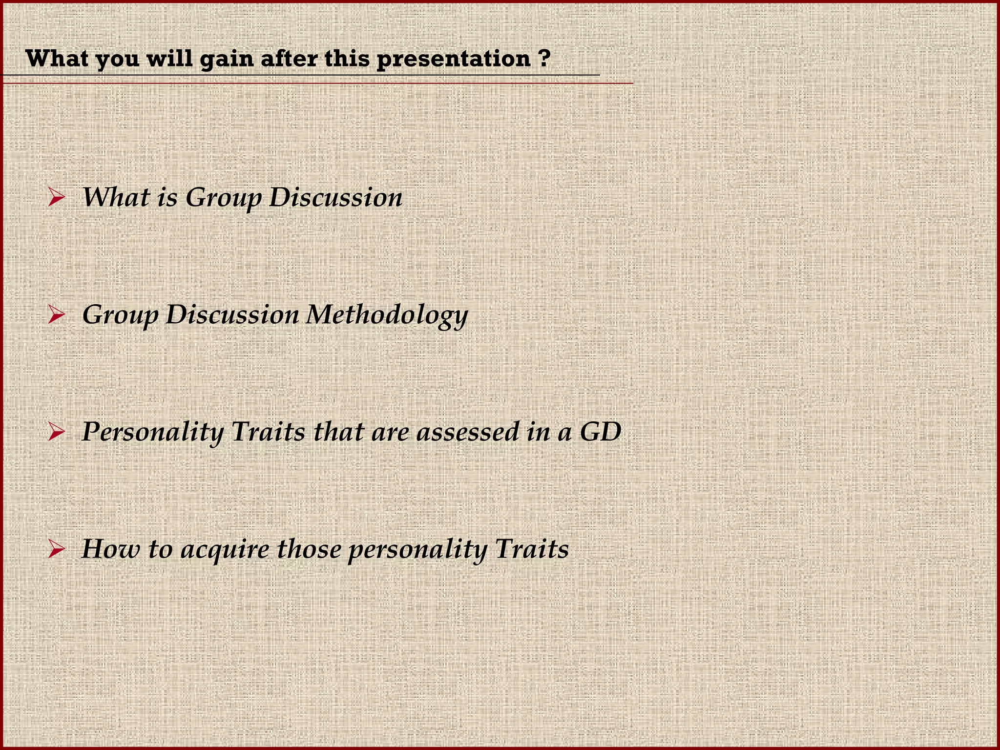 What you will gain after this presentation ? What is Group Discussion Group Discussion Methodology Personality Traits that are assessed in a GD How to acquire those personality Traits 