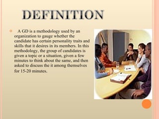 A GD is a methodology used by an organization to gauge whether the candidate has certain personality traits and skills that it desires in its members. In this methodology, the group of candidates is given a topic or a situation, given a few minutes to think about the same, and then asked to discuss the it among themselves for 15-20 minutes . 